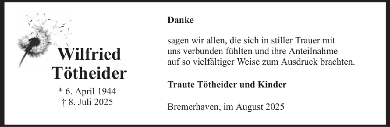 <p>Danke</p><p>Wilfried<br />Tötheider<br />* 6. April 1944<br />† 8. Juli 2025</p><p>sagen wir allen, die sich in stiller Trauer mit<br />uns verbunden fühlten und ihre Anteilnahme<br />auf so vielfältiger Weise zum Ausdruck brachten.<br />Traute Tötheider und Kinder<br />Bremerhaven, im August 2025</p>