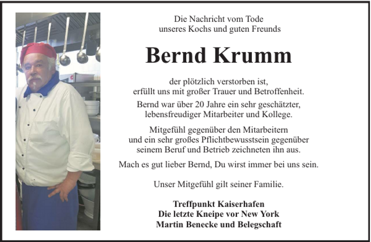<p>Die Nachricht vom Tode<br />unseres Kochs und guten Freunds</p><p>Bernd Krumm<br />der plötzlich verstorben ist,<br />erfüllt uns mit großer Trauer und Betroffenheit.<br />Bernd war über 20 Jahre ein sehr geschätzter,<br />lebensfreudiger Mitarbeiter und Kollege.<br />Mitgefühl gegenüber den Mitarbeitern<br />und ein sehr großes Pflichtbewusstsein gegenüber<br />seinem Beruf und Betrieb zeichneten ihn aus.<br />Mach es gut lieber Bernd, Du wirst immer bei uns sein.<br />Unser Mitgefühl gilt seiner Familie.<br />Treffpunkt Kaiserhafen<br />Die letzte Kneipe vor New York<br />Martin Benecke und Belegschaft</p>