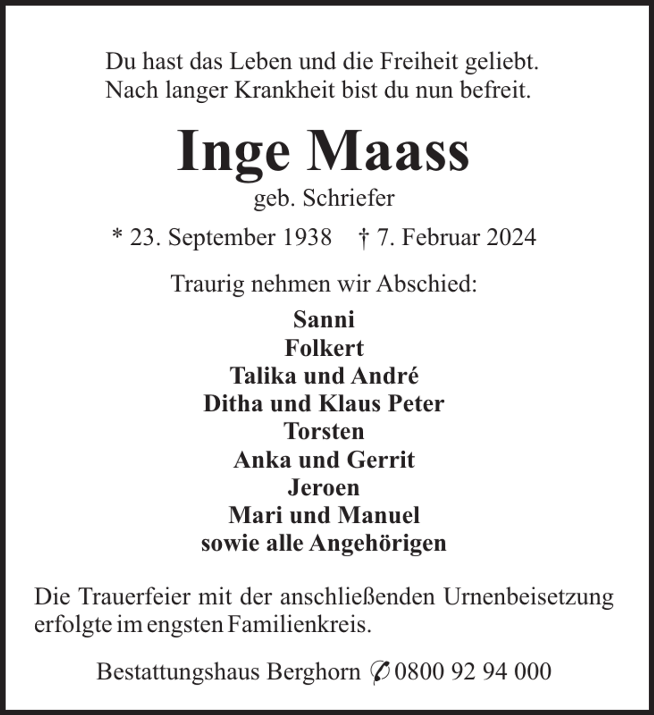 <p>Du hast das Leben und die Freiheit geliebt.<br />Nach langer Krankheit bist du nun befreit.</p><p>Inge Maass<br />geb. Schriefer<br />* 23. September 1938</p><p>† 7. Februar 2024</p><p>Traurig nehmen wir Abschied:<br />Sanni<br />Folkert<br />Talika und André<br />Ditha und Klaus Peter<br />Torsten<br />Anka und Gerrit<br />Jeroen<br />Mari und Manuel<br />sowie alle Angehörigen<br />Die Trauerfeier mit der anschließenden Urnenbeisetzung<br />erfolgte im engsten Familienkreis.<br />Bestattungshaus Berghorn * 0800 92 94 000</p>
