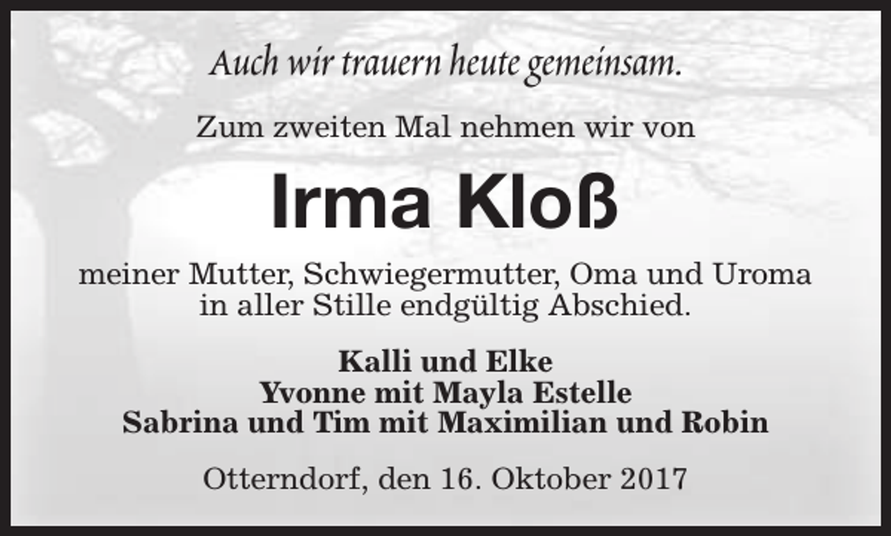 <p>Auch wir trauern heute gemeinsam.<br />Zum zweiten Mal nehmen wir von</p><p>Irma Kloß</p><p>meiner Mutter, Schwiegermutter, Oma und Uroma<br />in aller Stille endgültig Abschied.<br />Kalli und Elke<br />Yvonne mit Mayla Estelle<br />Sabrina und Tim mit Maximilian und Robin<br />Otterndorf, den 16. Oktober 2017</p>