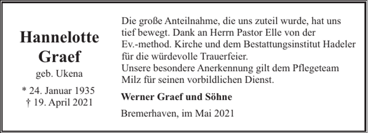 <p>Hannelotte<br />Graef<br />geb. Ukena</p><p>* 24. Januar 1935<br />† 19. April 2021</p><p>Die große Anteilnahme, die uns zuteil wurde, hat uns<br />tief bewegt. Dank an Herrn Pastor Elle von der<br />Ev.-method. Kirche und dem Bestattungsinstitut Hadeler<br />für die würdevolle Trauerfeier.<br />Unsere besondere Anerkennung gilt dem Pflegeteam<br />Milz für seinen vorbildlichen Dienst.<br />Werner Graef und Söhne<br />Bremerhaven, im Mai 2021</p>