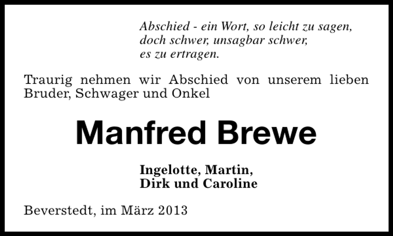 <p>Abschied - ein Wort, so leicht zu sagen,<br />doch schwer, unsagbar schwer,<br />es zu ertragen.<br />Traurig nehmen wir Abschied von unserem lieben<br />Bruder, Schwager und Onkel</p><p>Manfred Brewe<br />Ingelotte, Martin,<br />Dirk und Caroline<br />Beverstedt, im März 2013</p>