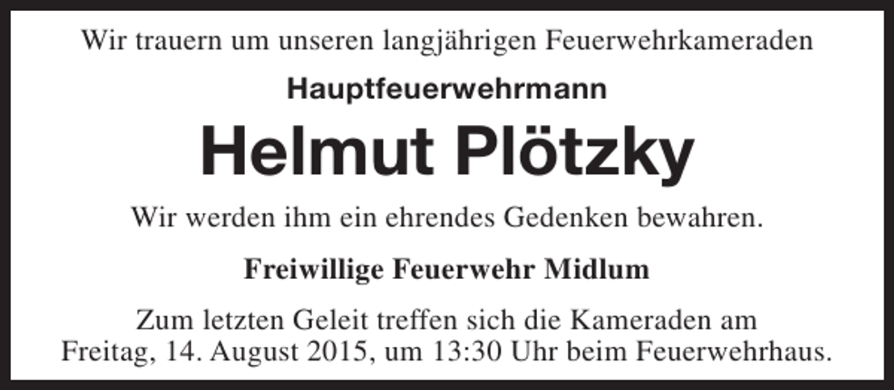 <p>Wir trauern um unseren langjährigen Feuerwehrkameraden<br />Hauptfeuerwehrmann</p><p>Helmut Plötzky</p><p>Wir werden ihm ein ehrendes Gedenken bewahren.<br />Freiwillige Feuerwehr Midlum<br />Zum letzten Geleit treffen sich die Kameraden am<br />Freitag, 14. August 2015, um 13:30 Uhr beim Feuerwehrhaus.</p>