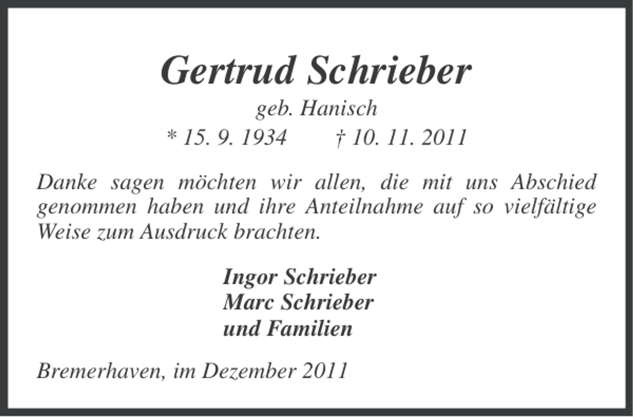 <p>Gertrud Schrieber<br />geb. Hanisch<br />* 15. 9. 1934<br />† 10. 11. 2011<br />Danke sagen möchten wir allen, die mit uns Abschied<br />genommen haben und ihre Anteilnahme auf so vielfältige<br />Weise zum Ausdruck brachten.<br />Ingor Schrieber<br />Marc Schrieber<br />und Familien<br />Bremerhaven, im Dezember 2011</p>