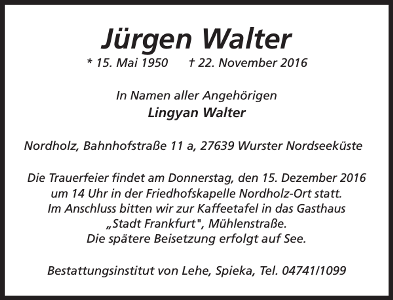 <p>Jürgen Walter</p>
<p>* 15. Mai 1950</p>
<p>† 22. November 2016</p>
<p>In Namen aller Angehörigen</p>
<p>Lingyan Walter<br />Nordholz, Bahnhofstraße 11 a, 27639 Wurster Nordseeküste<br />Die Trauerfeier findet am Donnerstag, den 15. Dezember 2016<br />um 14 Uhr in der Friedhofskapelle Nordholz-Ort statt.<br />Im Anschluss bitten wir zur Kaffeetafel in das Gasthaus<br />„Stadt Frankfurt", Mühlenstraße.<br />Die spätere Beisetzung erfolgt auf See.<br />Bestattungsinstitut von Lehe, Spieka, Tel. 04741/1099</p>