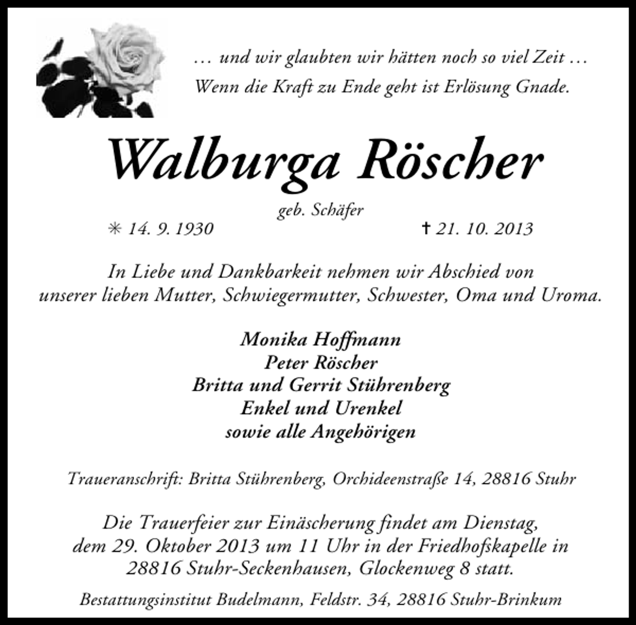 <p>… und wir glaubten wir hätten noch so viel Zeit …<br />Wenn die Kraft zu Ende geht ist Erlösung Gnade.</p><p>Walburga Röscher<br />✳ 14. 9. 1930</p><p>geb. Schäfer</p><p>✝ 21. 10. 2013</p><p>In Liebe und Dankbarkeit nehmen wir Abschied von<br />unserer lieben Mutter, Schwiegermutter, Schwester, Oma und Uroma.<br />Monika Hoffmann<br />Peter Röscher<br />Britta und Gerrit Stührenberg<br />Enkel und Urenkel<br />sowie alle Angehörigen<br />Traueranschrift: Britta Stührenberg, Orchideenstraße 14, 28816 Stuhr</p><p>Die Trauerfeier zur Einäscherung findet am Dienstag,<br />dem 29. Oktober 2013 um 11 Uhr in der Friedhofskapelle in<br />28816 Stuhr-Seckenhausen, Glockenweg 8 statt.<br />Bestattungsinstitut Budelmann, Feldstr. 34, 28816 Stuhr-Brinkum</p>
