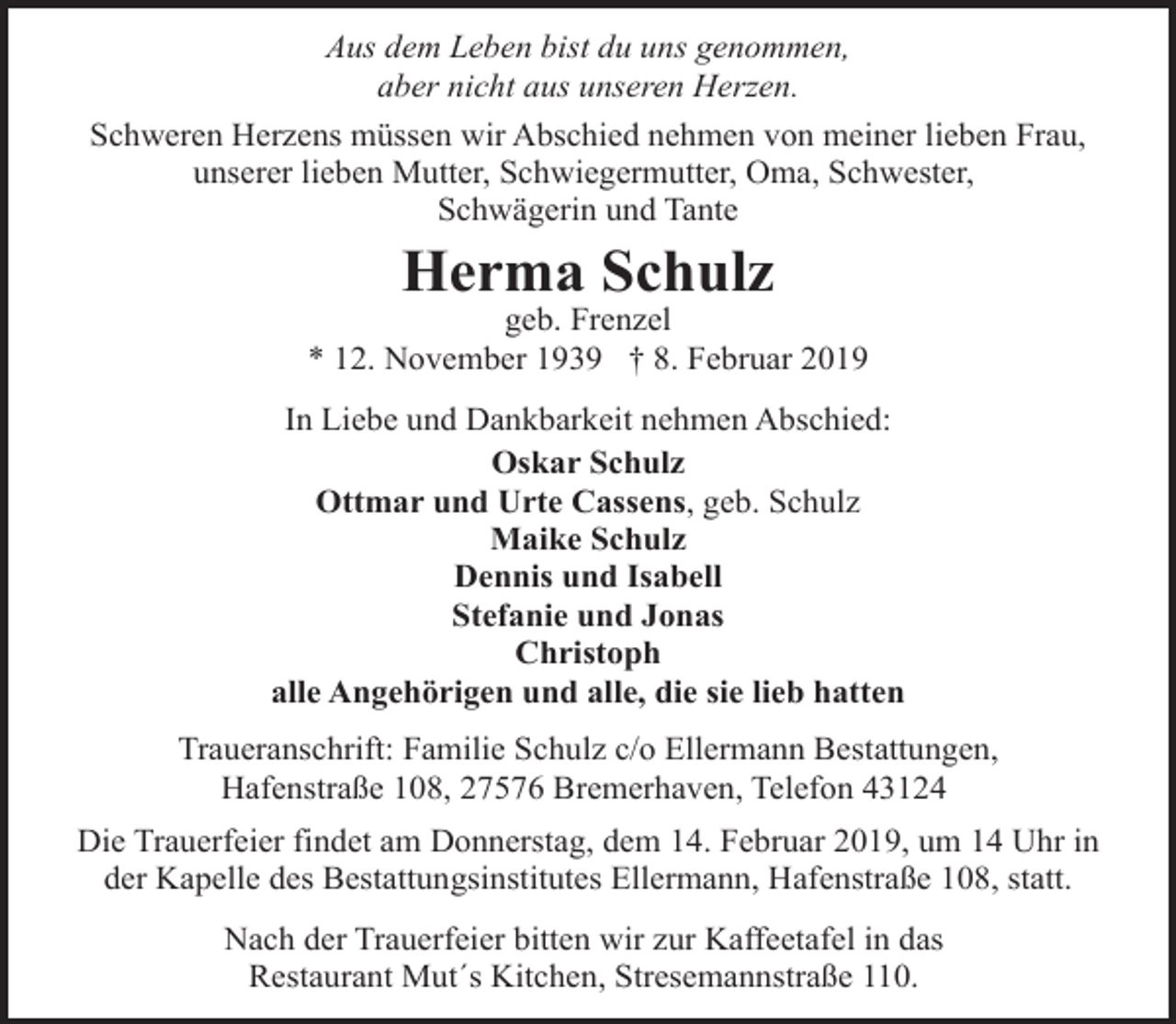<p>Aus dem Leben bist du uns genommen,<br />aber nicht aus unseren Herzen.<br />Schweren Herzens müssen wir Abschied nehmen von meiner lieben Frau,<br />unserer lieben Mutter, Schwiegermutter, Oma, Schwester,<br />Schwägerin und Tante</p><p>Herma Schulz</p><p>geb. Frenzel<br />* 12. November 1939 † 8. Februar 2019<br />In Liebe und Dankbarkeit nehmen Abschied:<br />Oskar Schulz<br />Ottmar und Urte Cassens, geb. Schulz<br />Maike Schulz<br />Dennis und Isabell<br />Stefanie und Jonas<br />Christoph<br />alle Angehörigen und alle, die sie lieb hatten<br />Traueranschrift: Familie Schulz c/o Ellermann Bestattungen,<br />Hafenstraße 108, 27576 Bremerhaven, Telefon 43124<br />Die Trauerfeier findet am Donnerstag, dem 14. Februar 2019, um 14 Uhr in<br />der Kapelle des Bestattungsinstitutes Ellermann, Hafenstraße 108, statt.<br />Nach der Trauerfeier bitten wir zur Kaffeetafel in das<br />Restaurant Mut´s Kitchen, Stresemannstraße 110.</p>