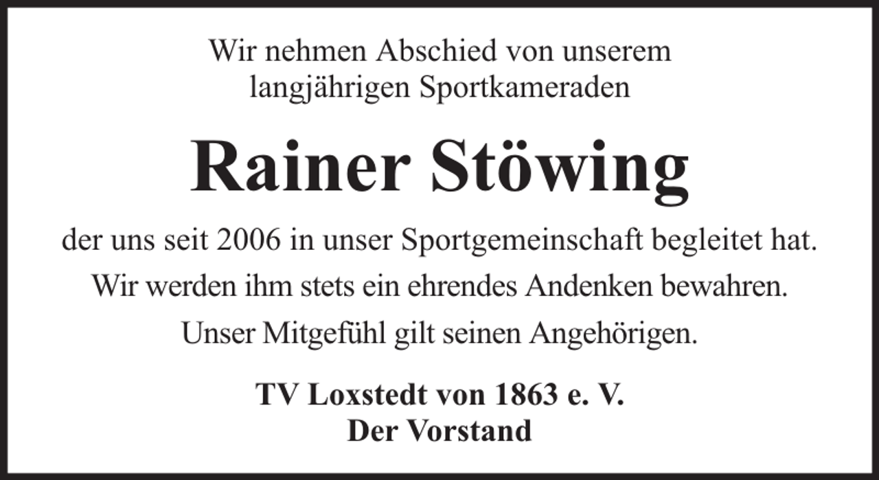 <p>Wir nehmen Abschied von unserem<br />langjährigen Sportkameraden</p><p>Rainer Stöwing<br />der uns seit 2006 in unser Sportgemeinschaft begleitet hat.<br />Wir werden ihm stets ein ehrendes Andenken bewahren.<br />Unser Mitgefühl gilt seinen Angehörigen.<br />TV Loxstedt von 1863 e. V.<br />Der Vorstand</p>