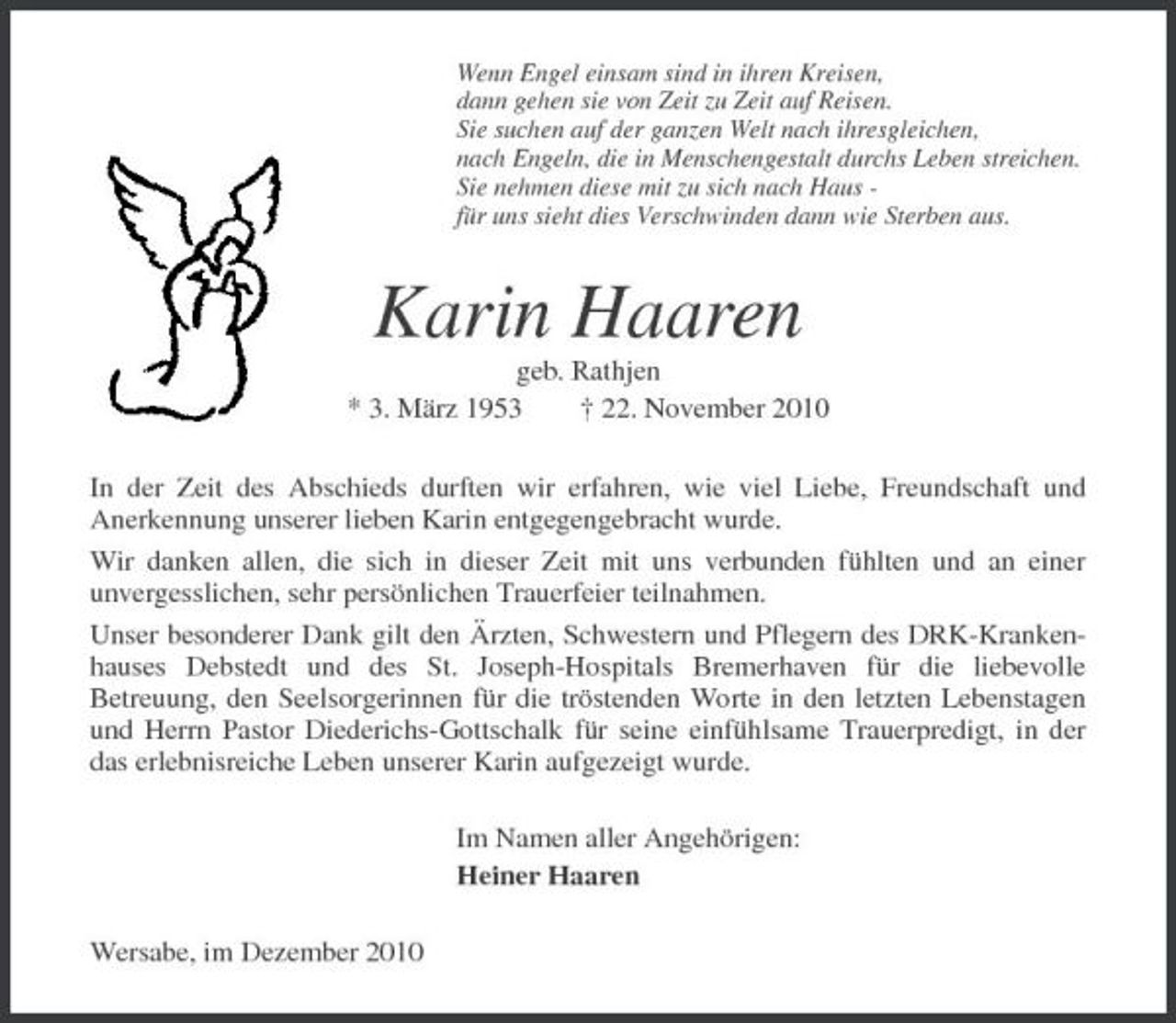 <p>Wenn Engel einsam sind in ihren Kreisen,<br />dann gehen sie von Zeit zu Zeit auf Reisen.<br />Sie suchen auf der ganzen Welt nach ihresgleichen,<br />nach Engeln, die in Menschengestalt durchs Leben streichen.<br />Sie nehmen diese mit zu sich nach Haus -<br />für uns sieht dies Verschwinden dann wie Sterben aus.<br />Karin Haaren<br />geb. Rathjen<br />* 3. März 1953 † 22. November 2010<br />In der Zeit des Abschieds durften wir erfahren, wie viel Liebe, Freundschaft und<br />Anerkennung unserer lieben Karin entgegengebracht wurde.<br />Wir danken allen, die sich in dieser Zeit mit uns verbunden fühlten und an einer<br />unvergesslichen, sehr persönlichen Trauerfeier teilnahmen.<br />Unser besonderer Dank gilt den Ärzten, Schwestern und Pflegern des DRK-Krankenhauses Debstedt und des St. Joseph-Hospitals Bremerhaven für die liebevolle<br />Betreuung, den Seelsorgerinnen für die tröstenden Worte in den letzten Lebenstagen<br />und Herrn Pastor Diederichs-Gottschalk für seine einfühlsame Trauerpredigt, in der das erlebnisreiche Leben unserer Karin aufgezeigt wurde.<br />Im Namen aller Angehörigen:<br />Heiner Haaren<br />Wersabe, im Dezember 2010</p>