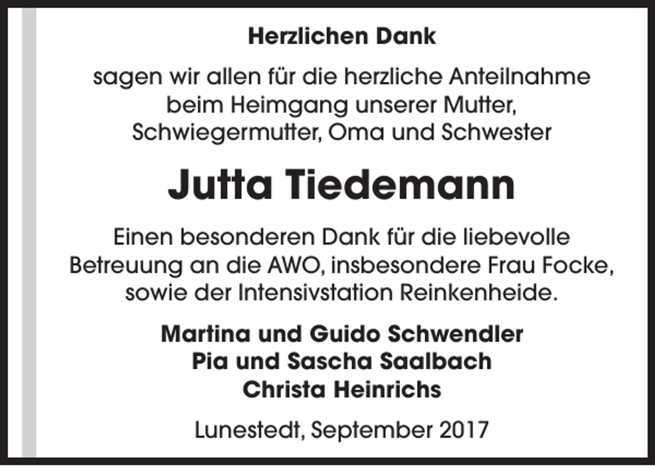 <p>Herzlichen Dank<br />sagen wir allen für die herzliche Anteilnahme<br />beim Heimgang unserer Mutter,<br />Schwiegermutter, Oma und Schwester</p><p>Jutta Tiedemann<br />Einen besonderen Dank für die liebevolle<br />Betreuung an die AWO, insbesondere Frau Focke,<br />sowie der Intensivstation Reinkenheide.<br />Martina und Guido Schwendler<br />Pia und Sascha Saalbach<br />Christa Heinrichs<br />Lunestedt, September 2017</p>