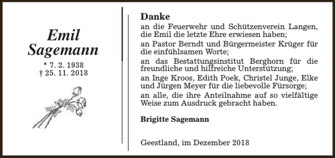 <p>Danke</p><p>Emil<br />Sagemann<br />* 7. 2. 1938<br />† 25. 11. 2018</p><p>an die Feuerwehr und Schützenverein Langen,<br />die Emil die letzte Ehre erwiesen haben;<br />an Pastor Berndt und Bürgermeister Krüger für<br />die einfühlsamen Worte;<br />an das Bestattungsinstitut Berghorn für die<br />freundliche und hilfreiche Unterstützung;<br />an Inge Kroos, Edith Poek, Christel Junge, Elke<br />und Jürgen Meyer für die liebevolle Fürsorge;<br />an alle, die ihre Anteilnahme auf so vielfältige<br />Weise zum Ausdruck gebracht haben.<br />Brigitte Sagemann<br />Geestland, im Dezember 2018</p>