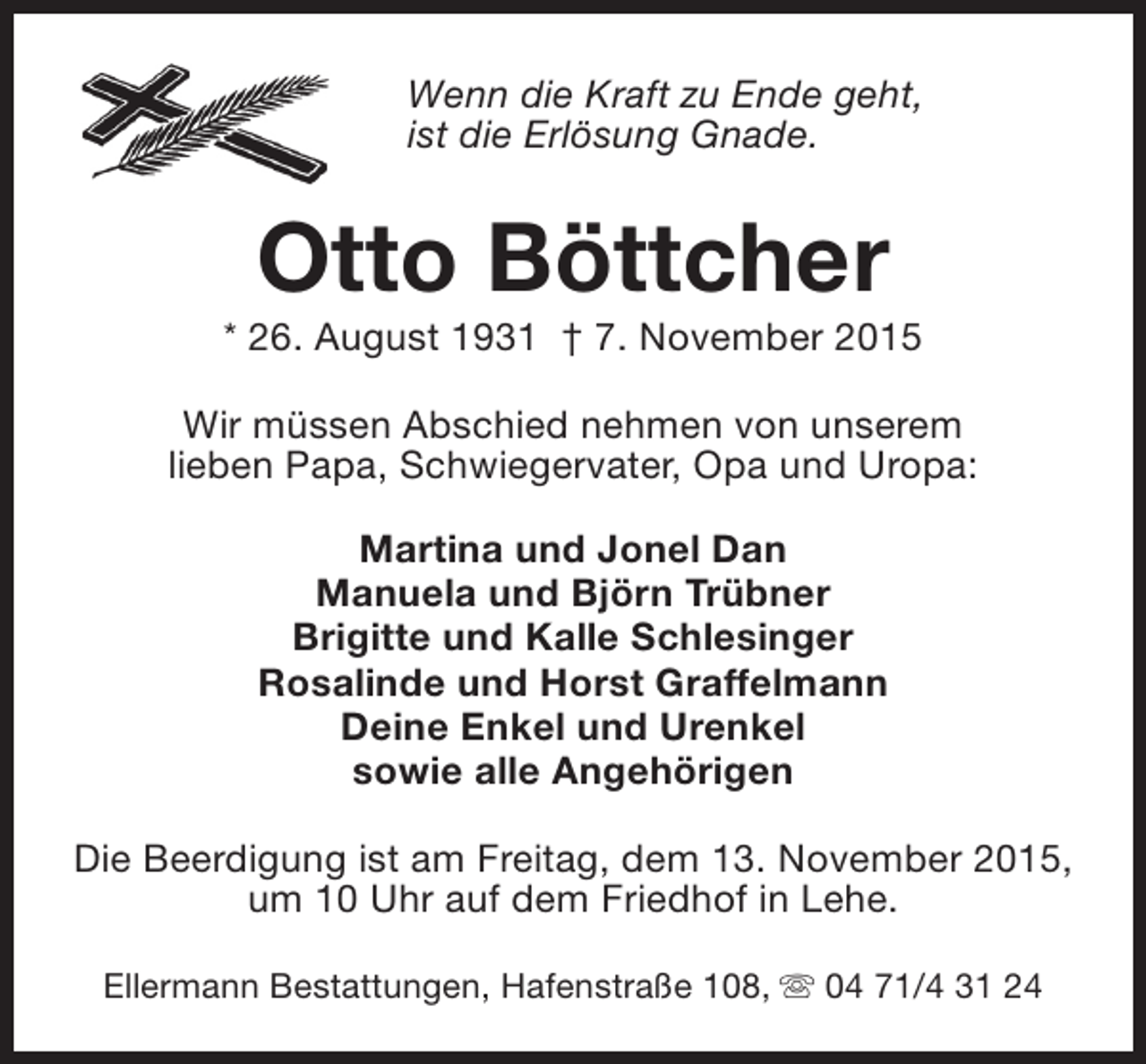 <p>Wenn die Kraft zu Ende geht,<br />ist die Erlösung Gnade.</p><p>Otto Böttcher</p><p>* 26. August 1931 † 7. November 2015<br />Wir müssen Abschied nehmen von unserem<br />lieben Papa, Schwiegervater, Opa und Uropa:<br />Martina und Jonel Dan<br />Manuela und Björn Trübner<br />Brigitte und Kalle Schlesinger<br />Rosalinde und Horst Graffelmann<br />Deine Enkel und Urenkel<br />sowie alle Angehörigen<br />Die Beerdigung ist am Freitag, dem 13. November 2015,<br />um 10 Uhr auf dem Friedhof in Lehe.<br />Ellermann Bestattungen, Hafenstraße 108, s 04 71/4 31 24</p>