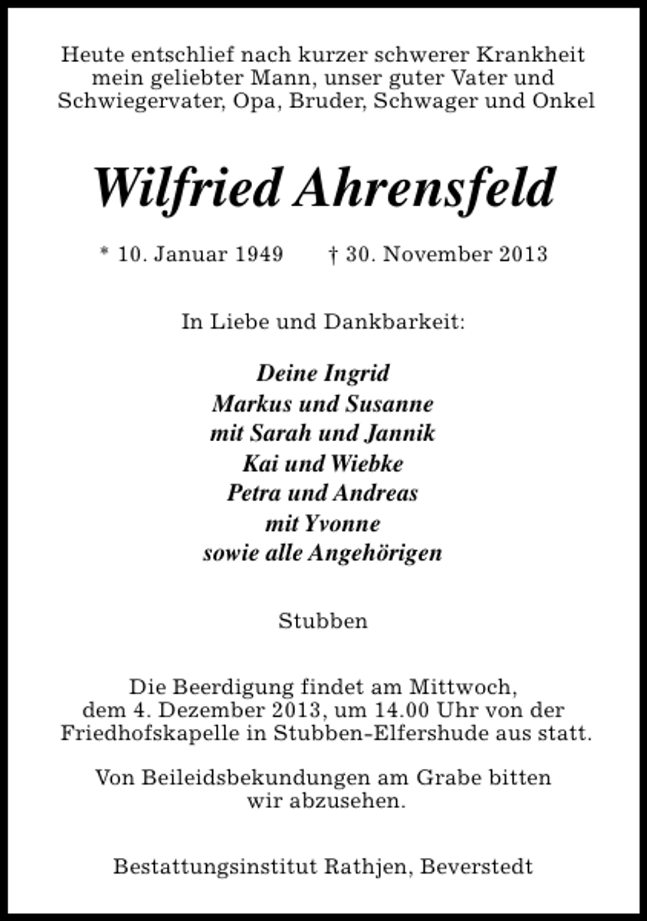 <p>Heute entschlief nach kurzer schwerer Krankheit<br />mein geliebter Mann, unser guter Vater und<br />Schwiegervater, Opa, Bruder, Schwager und Onkel</p>
<p>Wilfried Ahrensfeld<br />* 10. Januar 1949</p>
<p>† 30. November 2013</p>
<p>In Liebe und Dankbarkeit:</p>
<p>Deine Ingrid<br />Markus und Susanne<br />mit Sarah und Jannik<br />Kai und Wiebke<br />Petra und Andreas<br />mit Yvonne<br />sowie alle Angehörigen<br />Stubben<br />Die Beerdigung findet am Mittwoch,<br />dem 4. Dezember 2013, um 14.00 Uhr von der<br />Friedhofskapelle in Stubben-Elfershude aus statt.<br />Von Beileidsbekundungen am Grabe bitten<br />wir abzusehen.<br />Bestattungsinstitut Rathjen, Beverstedt</p>