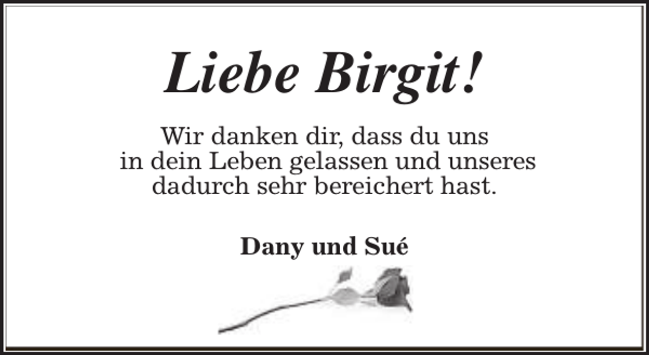 <p>Liebe Birgit!<br />Wir danken dir, dass du uns<br />in dein Leben gelassen und unseres<br />dadurch sehr bereichert hast.<br />Dany und Sué</p>