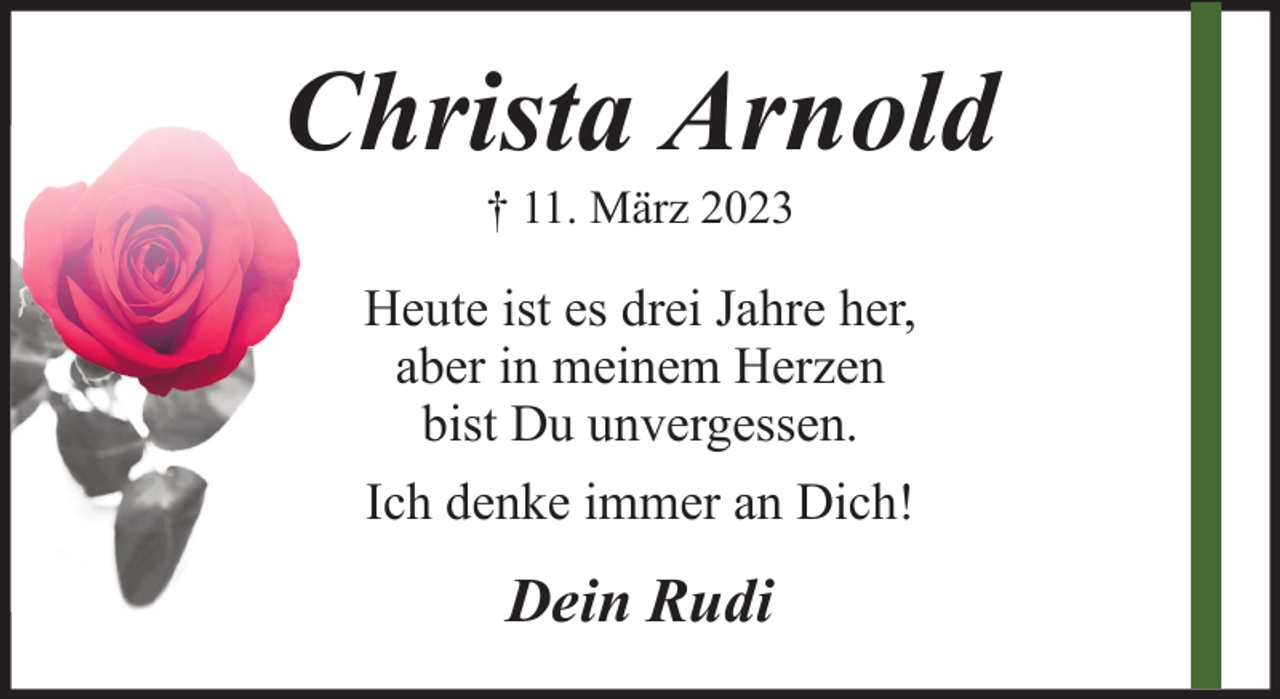 <p>Christa Arnold<br />† 11. März 2023</p><p>Heute ist es drei Jahre her,<br />aber in meinem Herzen<br />bist Du unvergessen.<br />Ich denke immer an Dich!</p><p>Dein Rudi</p>