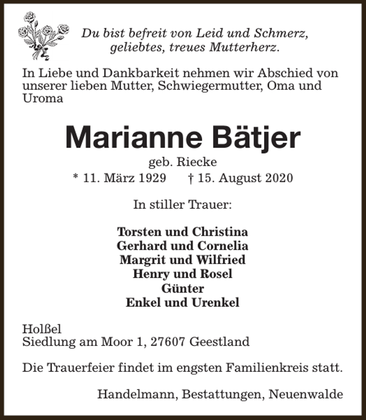 <p>Du bist befreit von Leid und Schmerz,<br />geliebtes, treues Mutterherz.<br />In Liebe und Dankbarkeit nehmen wir Abschied von<br />unserer lieben Mutter, Schwiegermutter, Oma und<br />Uroma</p><p>Marianne Bätjer<br />geb. Riecke<br />* 11. März 1929<br />† 15. August 2020<br />In stiller Trauer:<br />Torsten und Christina<br />Gerhard und Cornelia<br />Margrit und Wilfried<br />Henry und Rosel<br />Günter<br />Enkel und Urenkel<br />Holßel<br />Siedlung am Moor 1, 27607 Geestland<br />Die Trauerfeier findet im engsten Familienkreis statt.<br />Handelmann, Bestattungen, Neuenwalde</p>