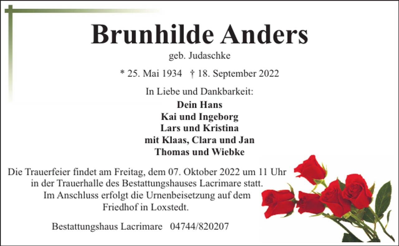 <p>Brunhilde Anders<br />geb. Judaschke</p><p>* 25. Mai 1934 † 18. September 2022<br />In Liebe und Dankbarkeit:<br />Dein Hans<br />Kai und Ingeborg<br />Lars und Kristina<br />mit Klaas, Clara und Jan<br />Thomas und Wiebke<br />Die Trauerfeier findet am Freitag, dem 07. Oktober 2022 um 11 Uhr<br />in der Trauerhalle des Bestattungshauses Lacrimare statt.<br />Im Anschluss erfolgt die Urnenbeisetzung auf dem<br />Friedhof in Loxstedt.<br />Bestattungshaus Lacrimare 04744/820207</p>