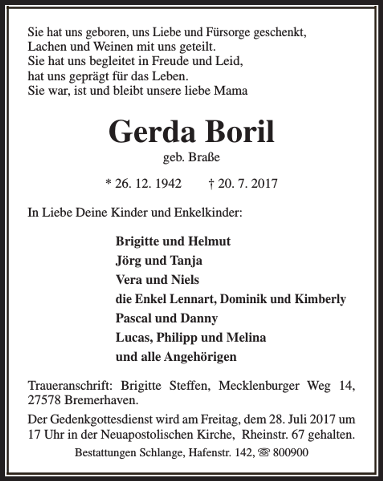 <p>Sie hat uns geboren, uns Liebe und Fürsorge geschenkt,<br />Lachen und Weinen mit uns geteilt.<br />Sie hat uns begleitet in Freude und Leid,<br />hat uns geprägt für das Leben.<br />Sie war, ist und bleibt unsere liebe Mama</p><p>Gerda Boril<br />geb. Braße</p><p>* 26. 12. 1942</p><p>† 20. 7. 2017</p><p>In Liebe Deine Kinder und Enkelkinder:<br />Brigitte und Helmut<br />Jörg und Tanja<br />Vera und Niels<br />die Enkel Lennart, Dominik und Kimberly<br />Pascal und Danny<br />Lucas, Philipp und Melina<br />und alle Angehörigen<br />Traueranschrift: Brigitte Steffen, Mecklenburger Weg 14,<br />27578 Bremerhaven.<br />Der Gedenkgottesdienst wird am Freitag, dem 28. Juli 2017 um<br />17 Uhr in der Neuapostolischen Kirche, Rheinstr. 67 gehalten.<br />Bestattungen Schlange, Hafenstr. 142, s 800900</p>
