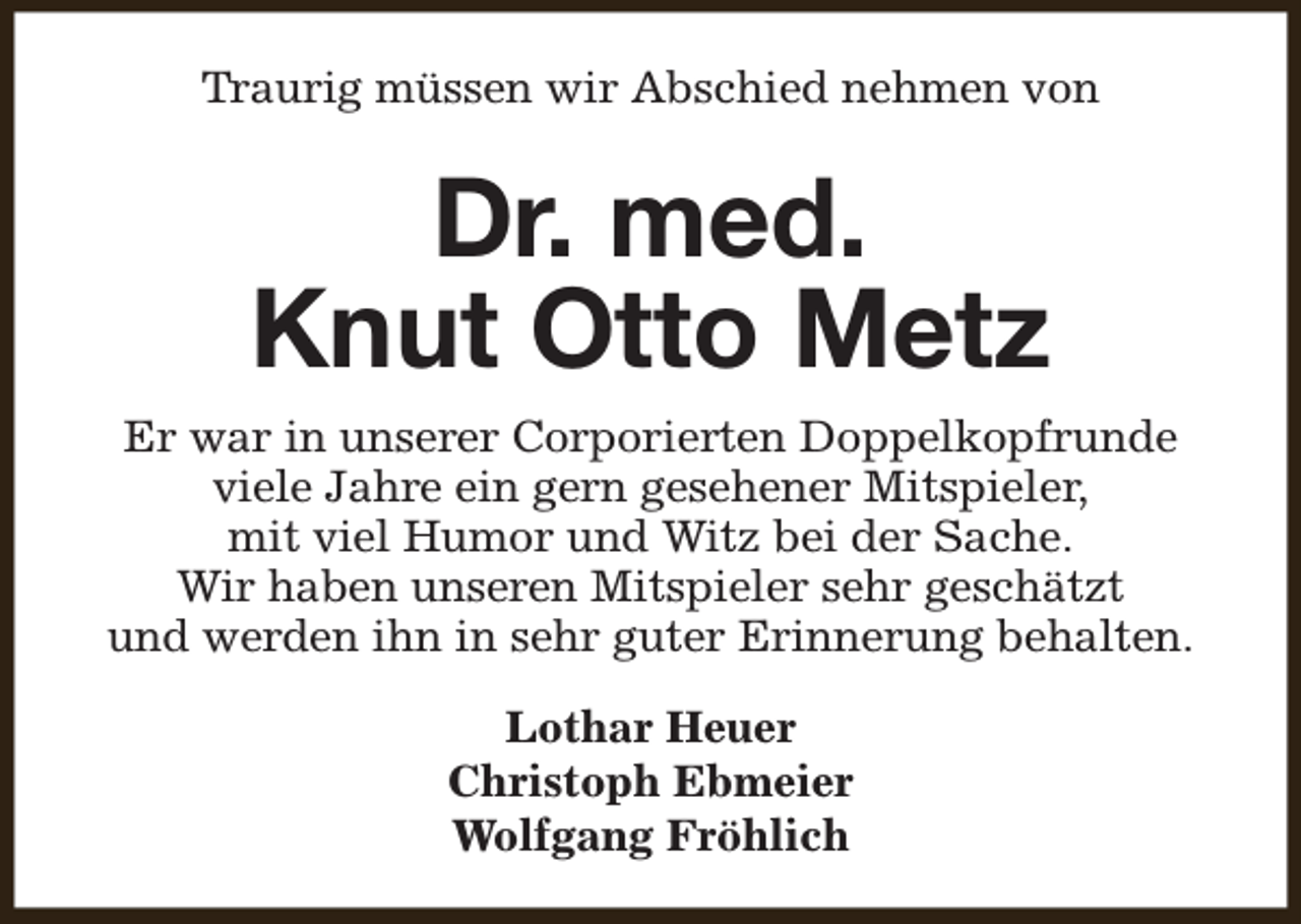 <p>Traurig müssen wir Abschied nehmen von</p><p>Dr. med.<br />Knut Otto Metz<br />Er war in unserer Corporierten Doppelkopfrunde<br />viele Jahre ein gern gesehener Mitspieler,<br />mit viel Humor und Witz bei der Sache.<br />Wir haben unseren Mitspieler sehr geschätzt<br />und werden ihn in sehr guter Erinnerung behalten.<br />Lothar Heuer<br />Christoph Ebmeier<br />Wolfgang Fröhlich</p>