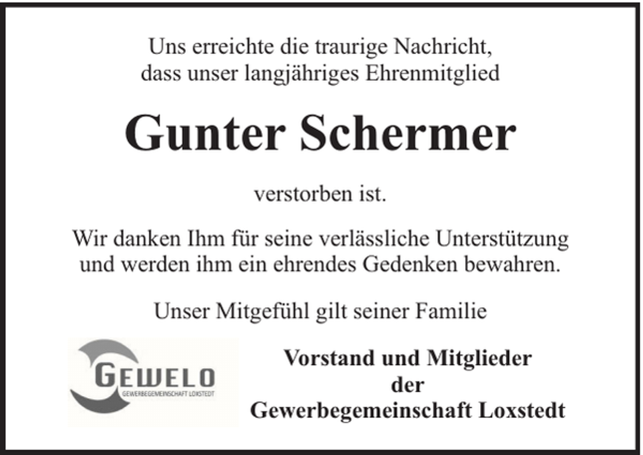 <p>Uns erreichte die traurige Nachricht,<br />dass unser langjähriges Ehrenmitglied</p><p>Gunter Schermer<br />verstorben ist.<br />Wir danken Ihm für seine verlässliche Unterstützung<br />und werden ihm ein ehrendes Gedenken bewahren.<br />Unser Mitgefühl gilt seiner Familie<br />Vorstand und Mitglieder<br />der<br />Gewerbegemeinschaft Loxstedt</p>