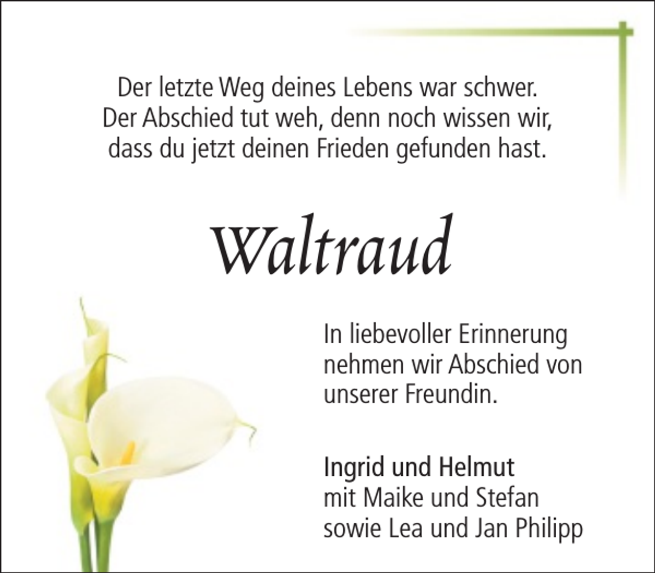 <p>Der letzte Weg deines Lebens war schwer.<br />Der Abschied tut weh, denn noch wissen wir,<br />dass du jetzt deinen Frieden gefunden hast.</p><p>Waltraud<br />In liebevoller Erinnerung<br />nehmen wir Abschied von<br />unserer Freundin.<br />Ingrid und Helmut<br />mit Maike und Stefan<br />sowie Lea und Jan Philipp</p>