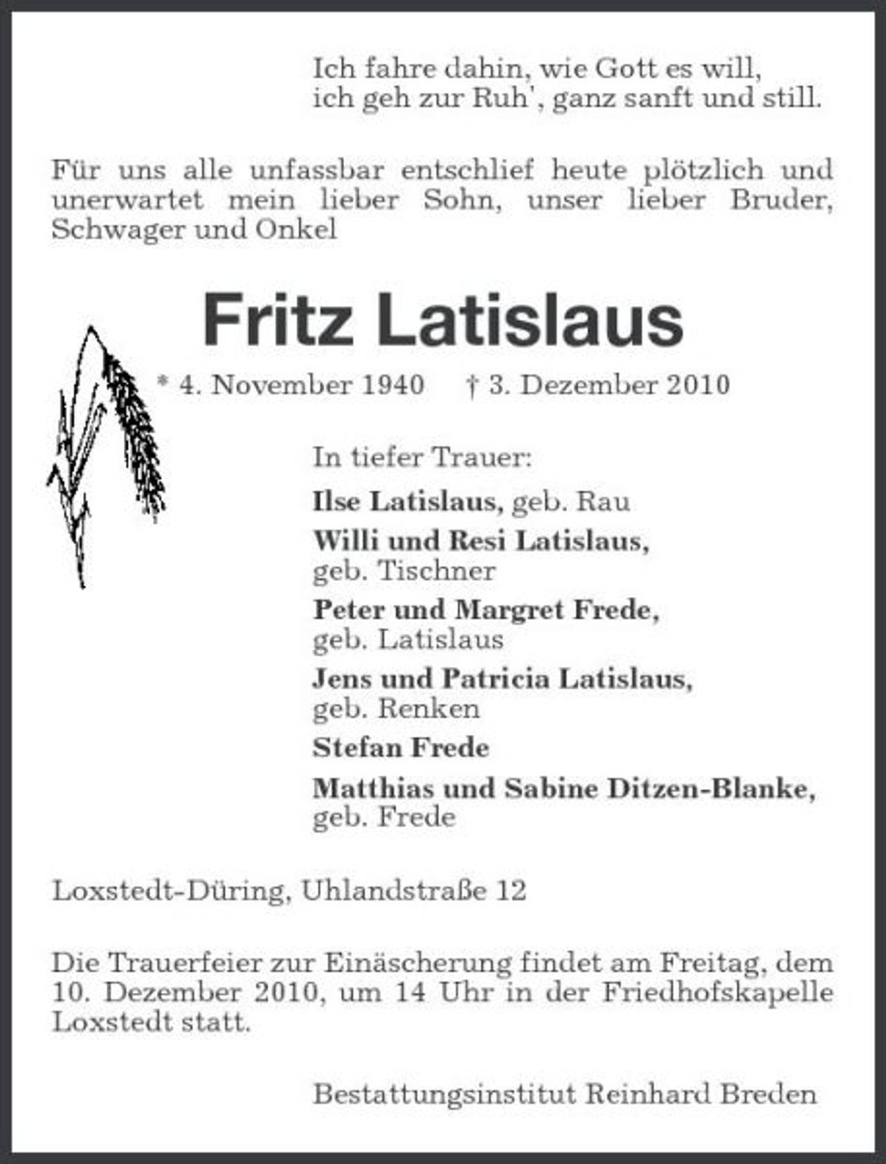 <p>Ich fahre dahin, wie Gott es will, ich geh zur Ruh', ganz sanft und still. Für uns alle unfassbar entschlief heute plötzlich und unerwartet mein lieber Sohn, unser lieber Bruder, Schwager und Onkel</p><p>Fritz Latislaus<br />* 4. November 1940 † 3. Dezember 2010 In tiefer Trauer: Ilse Latislaus, geb. Rau Willi und Resi Latislaus, geb. Tischner Peter und Margret Frede, geb. Latislaus Jens und Patricia Latislaus, geb. Renken Stefan Frede Matthias und Sabine Ditzen-Blanke, geb. Frede Loxstedt-Düring, Uhlandstraße 12 Die Trauerfeier zur Einäscherung findet am Freitag, dem 10. Dezember 2010, um 14 Uhr in der Friedhofskapelle Loxstedt statt. Bestattungsinstitut Reinhard Breden</p>