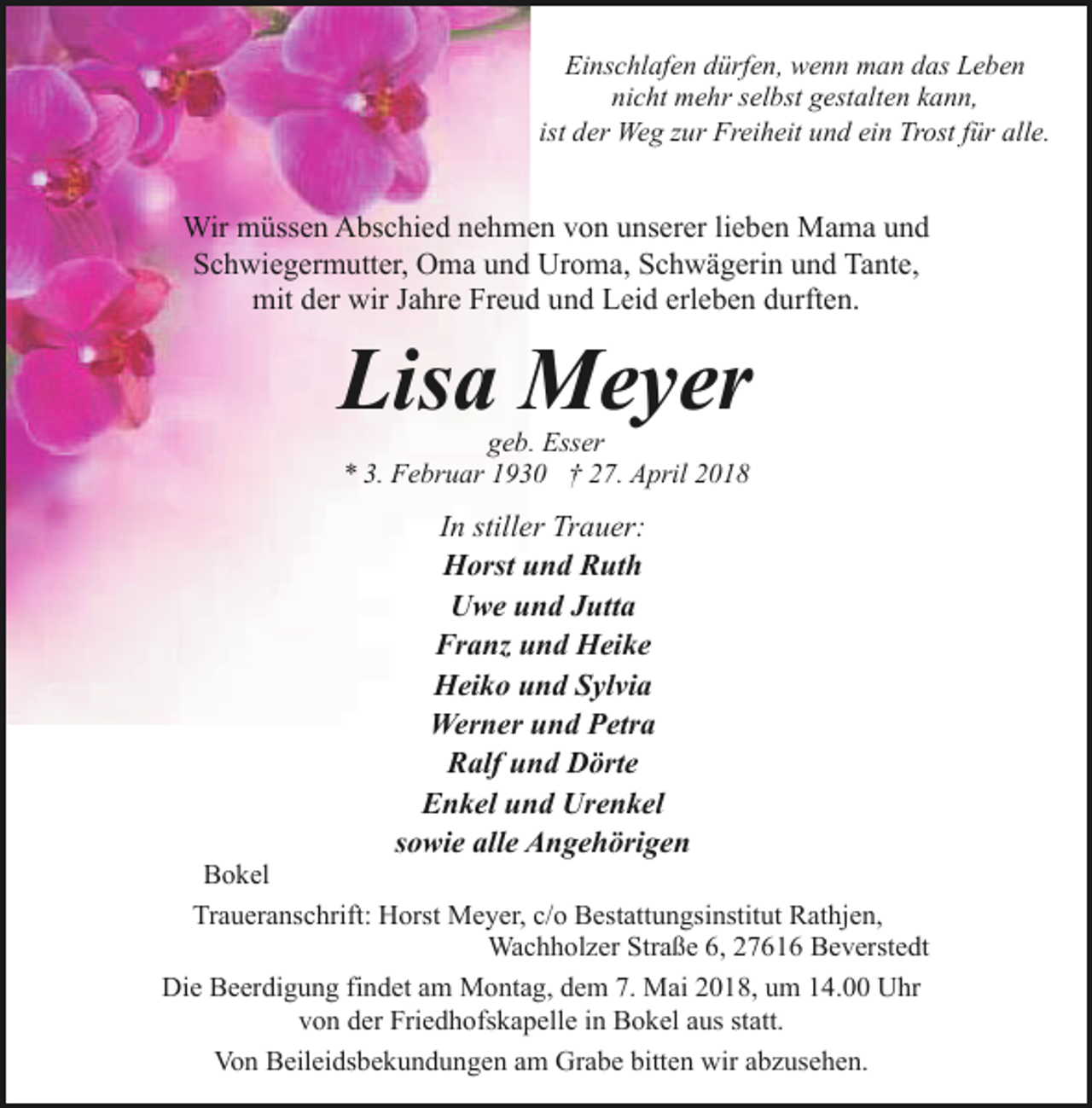 <p>Einschlafen dürfen, wenn man das Leben<br />nicht mehr selbst gestalten kann,<br />ist der Weg zur Freiheit und ein Trost für alle.</p><p>Wir müssen Abschied nehmen von unserer lieben Mama und<br />Schwiegermutter, Oma und Uroma, Schwägerin und Tante,<br />mit der wir Jahre Freud und Leid erleben durften.</p><p>Lisa Meyer<br />geb. Esser<br />* 3. Februar 1930 † 27. April 2018</p><p>In stiller Trauer:<br />Horst und Ruth<br />Uwe und Jutta<br />Franz und Heike<br />Heiko und Sylvia<br />Werner und Petra<br />Ralf und Dörte<br />Enkel und Urenkel<br />sowie alle Angehörigen</p><p>Bokel<br />Traueranschrift: Horst Meyer, c/o Bestattungsinstitut Rathjen,<br />Wachholzer Straße 6, 27616 Beverstedt<br />Die Beerdigung findet am Montag, dem 7. Mai 2018, um 14.00 Uhr<br />von der Friedhofskapelle in Bokel aus statt.<br />Von Beileidsbekundungen am Grabe bitten wir abzusehen.</p>