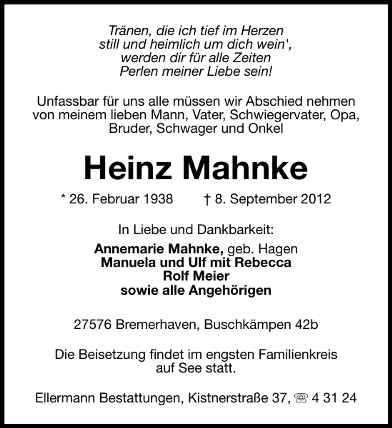 <p>Tränen, die ich tief im Herzen<br />still und heimlich um dich wein',<br />werden dir für alle Zeiten<br />Perlen meiner Liebe sein!<br />Unfassbar für uns alle müssen wir Abschied nehmen<br />von meinem lieben Mann, Vater, Schwiegervater, Opa,<br />Bruder, Schwager und Onkel</p><p>Heinz Mahnke</p><p>* 26. Februar 1938</p><p>† 8. September 2012</p><p>In Liebe und Dankbarkeit:<br />Annemarie Mahnke, geb. Hagen<br />Manuela und Ulf mit Rebecca<br />Rolf Meier<br />sowie alle Angehörigen<br />27576 Bremerhaven, Buschkämpen 42b<br />Die Beisetzung findet im engsten Familienkreis<br />auf See statt.<br />Ellermann Bestattungen, Kistnerstraße 37, s 4 31 24</p>