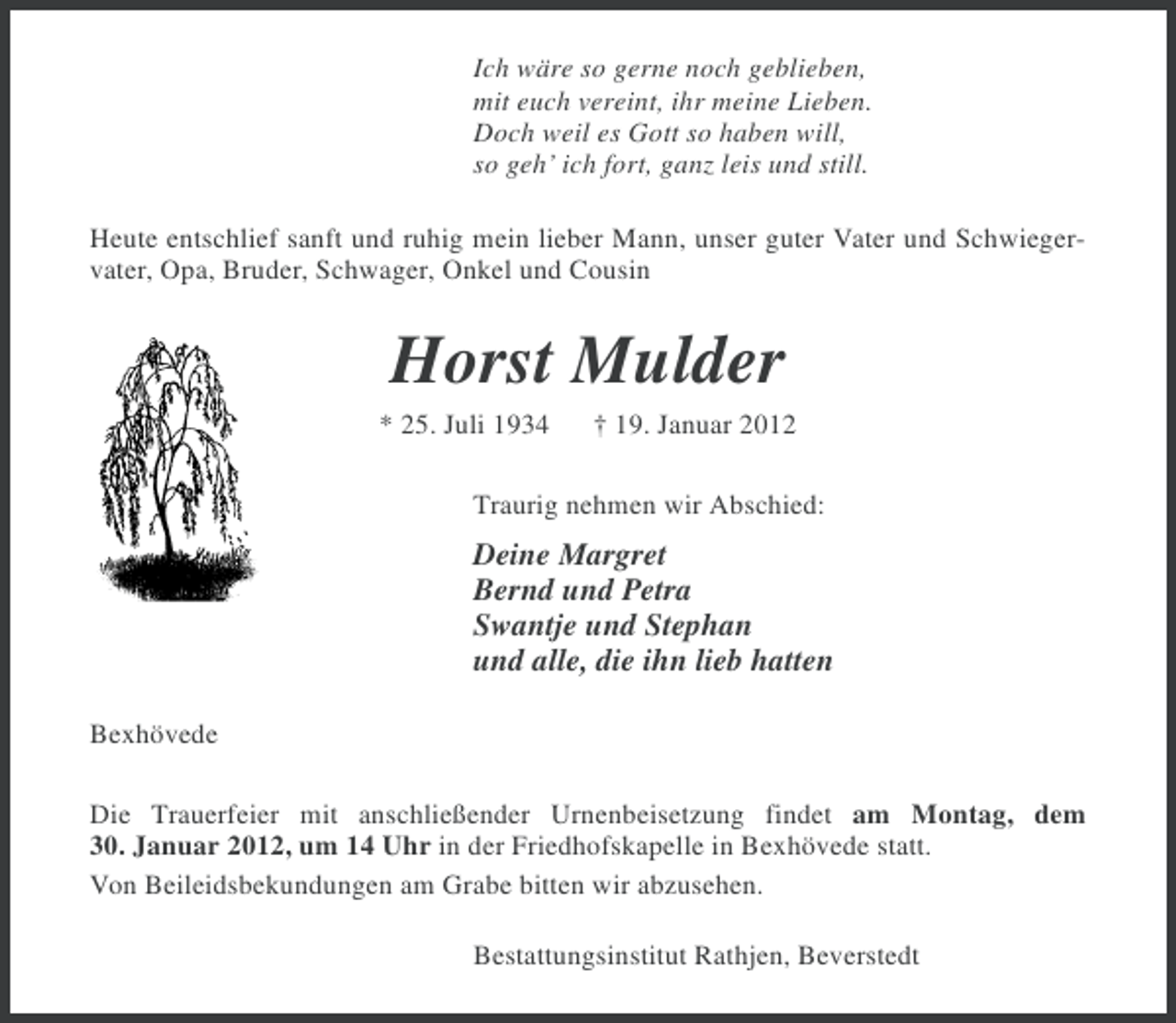 <p>Ich wäre so gerne noch geblieben,<br />mit euch vereint, ihr meine Lieben.<br />Doch weil es Gott so haben will,<br />so geh’ ich fort, ganz leis und still.<br />Heute entschlief sanft und ruhig mein lieber Mann, unser guter Vater und Schwiegervater, Opa, Bruder, Schwager, Onkel und Cousin</p><p>Horst Mulder<br />* 25. Juli 1934</p><p>† 19. Januar 2012</p><p>Traurig nehmen wir Abschied:</p><p>Deine Margret<br />Bernd und Petra<br />Swantje und Stephan<br />und alle, die ihn lieb hatten<br />Bexhövede<br />Die Trauerfeier mit anschließender Urnenbeisetzung findet am Montag, dem<br />30. Januar 2012, um 14 Uhr in der Friedhofskapelle in Bexhövede statt.<br />Von Beileidsbekundungen am Grabe bitten wir abzusehen.<br />Bestattungsinstitut Rathjen, Beverstedt</p>