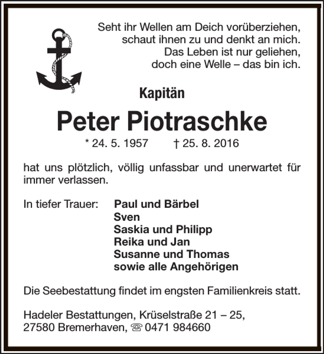 <p>Seht ihr Wellen am Deich vorüberziehen,<br />schaut ihnen zu und denkt an mich.<br />Das Leben ist nur geliehen,<br />doch eine Welle – das bin ich.</p><p>Kapitän</p><p>Peter Piotraschke<br />* 24. 5. 1957</p><p>† 25. 8. 2016</p><p>hat uns plötzlich, völlig unfassbar und unerwartet für<br />immer verlassen.<br />In tiefer Trauer:</p><p>Paul und Bärbel<br />Sven<br />Saskia und Philipp<br />Reika und Jan<br />Susanne und Thomas<br />sowie alle Angehörigen</p><p>Die Seebestattung findet im engsten Familienkreis statt.<br />Hadeler Bestattungen, Krüselstraße 21 – 25,<br />27580 Bremerhaven, s 0471 984660</p>