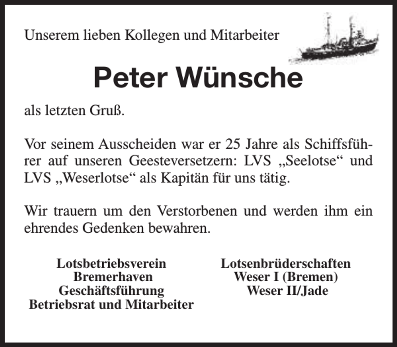 <p>Unserem lieben Kollegen und Mitarbeiter</p><p>Peter Wünsche<br />als letzten Gruß.<br />Vor seinem Ausscheiden war er 25 Jahre als Schiffsführer auf unseren Geesteversetzern: LVS „Seelotse“ und<br />LVS „Weserlotse“ als Kapitän für uns tätig.<br />Wir trauern um den Verstorbenen und werden ihm ein<br />ehrendes Gedenken bewahren.<br />Lotsbetriebsverein<br />Bremerhaven<br />Geschäftsführung<br />Betriebsrat und Mitarbeiter</p><p>Lotsenbrüderschaften<br />Weser I (Bremen)<br />Weser II/Jade</p>