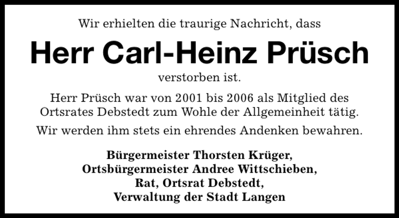 <p>Wir erhielten die traurige Nachricht, dass</p><p>Herr Carl-Heinz Prüsch<br />verstorben ist.</p><p>Herr Prüsch war von 2001 bis 2006 als Mitglied des<br />Ortsrates Debstedt zum Wohle der Allgemeinheit tätig.<br />Wir werden ihm stets ein ehrendes Andenken bewahren.<br />Bürgermeister Thorsten Krüger,<br />Ortsbürgermeister Andree Wittschieben,<br />Rat, Ortsrat Debstedt,<br />Verwaltung der Stadt Langen</p>