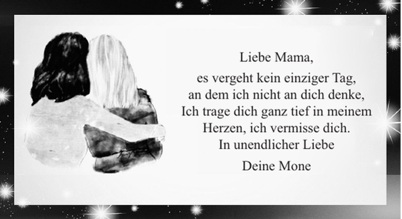 <p>Liebe Mama,<br />es vergeht kein einziger Tag,<br />an dem ich nicht an dich denke,<br />Ich trage dich ganz tief in meinem<br />Herzen, ich vermisse dich.<br />In unendlicher Liebe<br />Deine Mone</p>