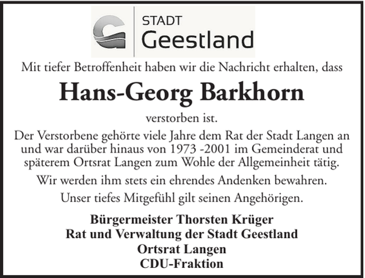 <p>Mit tiefer Betroffenheit haben wir die Nachricht erhalten, dass</p><p>Hans-Georg Barkhorn<br />verstorben ist.<br />Der Verstorbene gehörte viele Jahre dem Rat der Stadt Langen an<br />und war darüber hinaus von 1973 -2001 im Gemeinderat und<br />späterem Ortsrat Langen zum Wohle der Allgemeinheit tätig.<br />Wir werden ihm stets ein ehrendes Andenken bewahren.<br />Unser tiefes Mitgefühl gilt seinen Angehörigen.<br />Bürgermeister Thorsten Krüger<br />Rat und Verwaltung der Stadt Geestland<br />Ortsrat Langen<br />CDU-Fraktion</p>