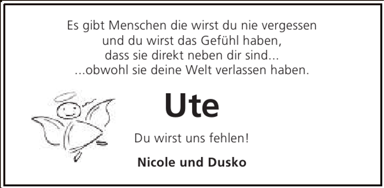 <p>Es gibt Menschen die wirst du nie vergessen<br />und du wirst das Gefühl haben,<br />dass sie direkt neben dir sind...<br />...obwohl sie deine Welt verlassen haben.</p><p>Ute<br />Du wirst uns fehlen!<br />Nicole und Dusko</p>
