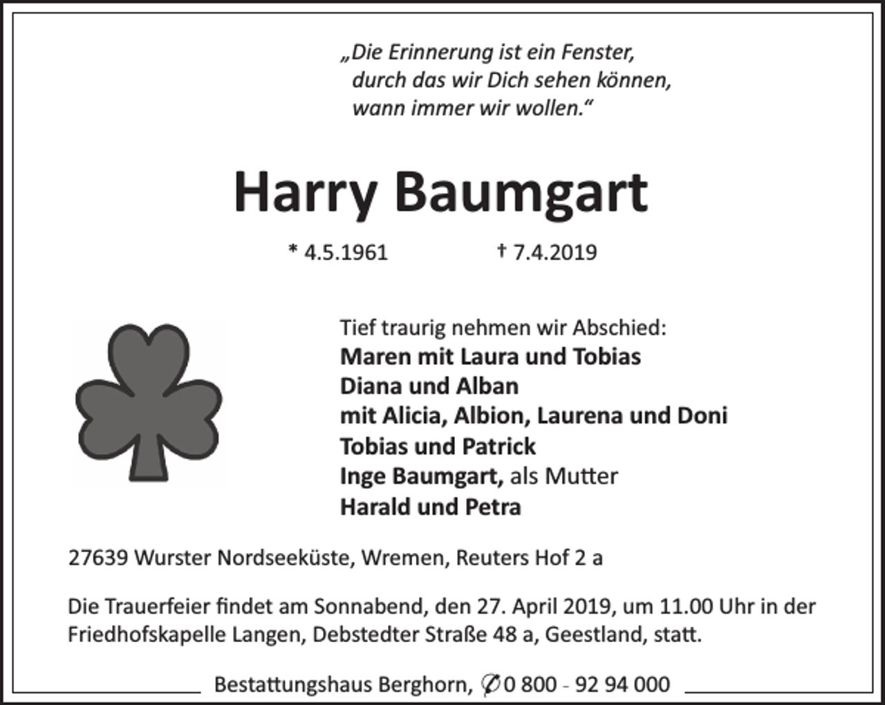 <p>„Die Erinnerung ist ein Fenster,<br />durch das wir Dich sehen können,<br />wann immer wir wollen.“</p><p>Harry Baumgart<br />* 4.5.1961</p><p>† 7.4.2019</p><p>Tief traurig nehmen wir Abschied:</p><p>Maren mit Laura und Tobias<br />Diana und Alban<br />mit Alicia, Albion, Laurena und Doni<br />Tobias und Patrick<br />Inge Baumgart, als Mu er<br />Harald und Petra<br />27639 Wurster Nordseeküste, Wremen, Reuters Hof 2 a<br />Die Trauerfeier ﬁndet am Sonnabend, den 27. April 2019, um 11.00 Uhr in der<br />Friedhofskapelle Langen, Debstedter Straße 48 a, Geestland, sta .<br />Besta ungshaus Berghorn, * 0 800 - 92 94 000</p>