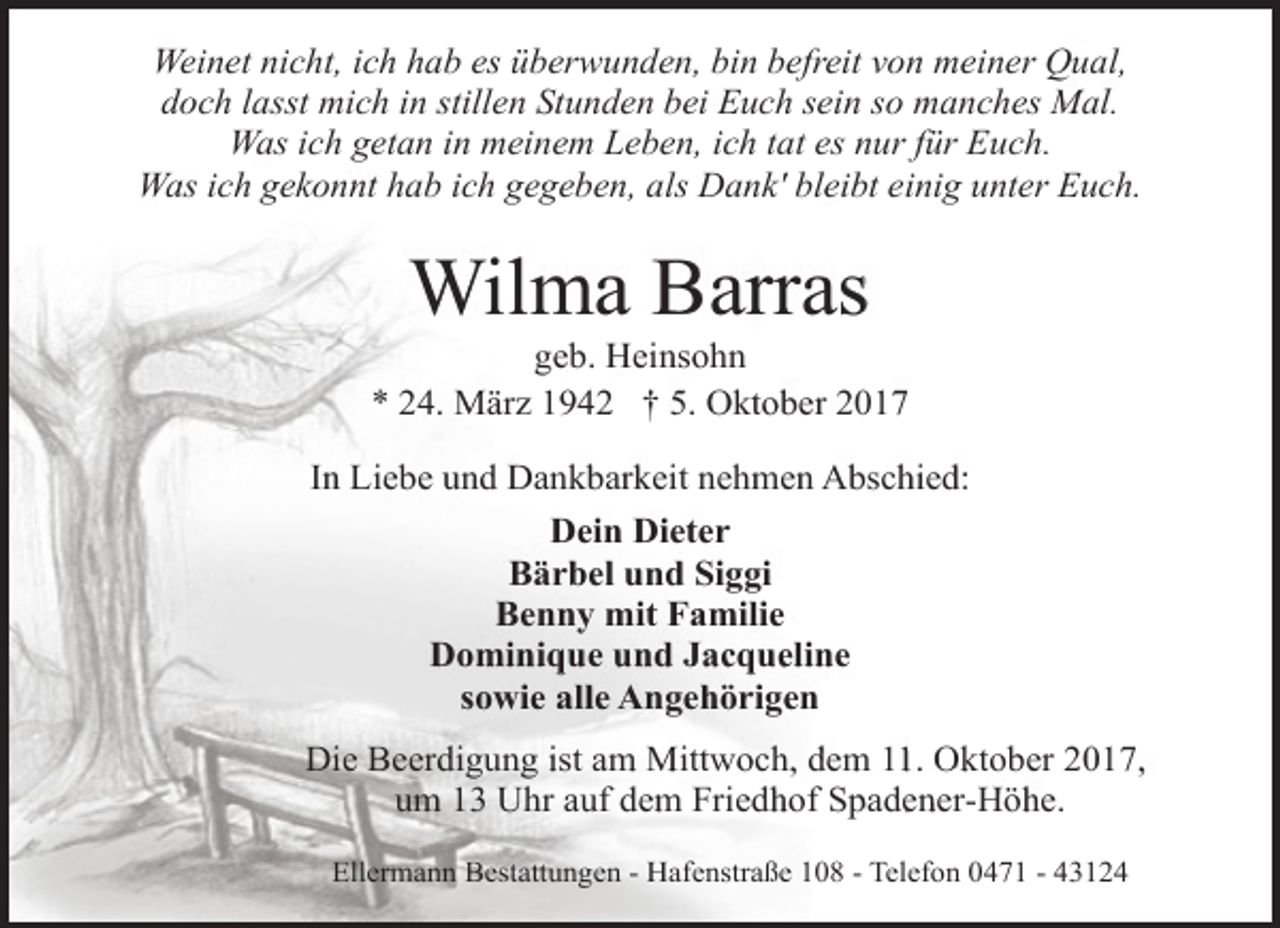<p>Weinet nicht, ich hab es überwunden, bin befreit von meiner Qual,<br />doch lasst mich in stillen Stunden bei Euch sein so manches Mal.<br />Was ich getan in meinem Leben, ich tat es nur für Euch.<br />Was ich gekonnt hab ich gegeben, als Dank' bleibt einig unter Euch.</p>
<p>Wilma Barras</p>
<p>geb. Heinsohn<br />* 24. März 1942 † 5. Oktober 2017<br />In Liebe und Dankbarkeit nehmen Abschied:<br />Dein Dieter<br />Bärbel und Siggi<br />Benny mit Familie<br />Dominique und Jacqueline<br />sowie alle Angehörigen<br />Die Beerdigung ist am Mittwoch, dem 11. Oktober 2017,<br />um 13 Uhr auf dem Friedhof Spadener-Höhe.<br />Ellermann Bestattungen - Hafenstraße 108 - Telefon 0471 - 43124</p>