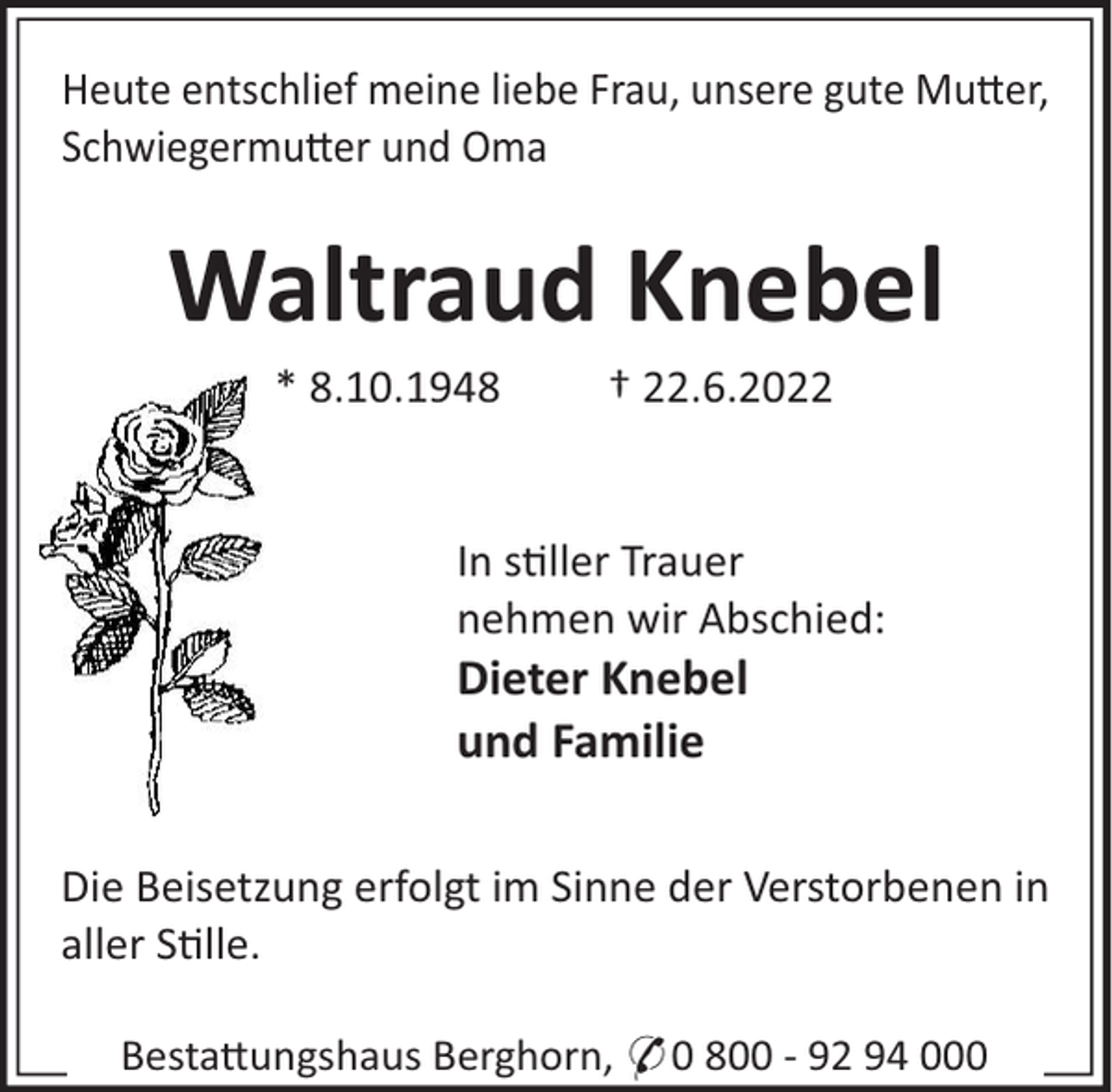 <p>Heute entschlief meine liebe Frau, unsere gute Mu"er,<br />Schwiegermu"er und Oma</p><p>Waltraud Knebel<br />* 8.10.1948</p><p>† 22.6.2022</p><p>In s!ller Trauer<br />nehmen wir Abschied:</p><p>Dieter Knebel<br />und Familie<br />Die Beisetzung erfolgt im Sinne der Verstorbenen in<br />aller S!lle.<br />Besta"ungshaus Berghorn, * 0 800 - 92 94 000</p>