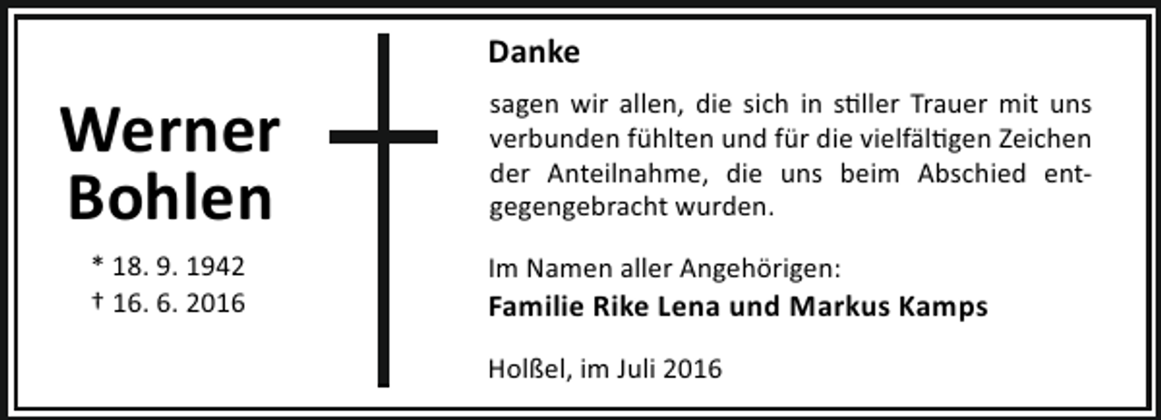 <p>Danke</p><p>Werner<br />Bohlen<br />* 18. 9. 1942<br />† 16. 6. 2016</p><p>sagen wir allen, die sich in s ller Trauer mit uns<br />verbunden fühlten und für die vielfäl gen Zeichen<br />der Anteilnahme, die uns beim Abschied entgegengebracht wurden.<br />Im Namen aller Angehörigen:</p><p>Familie Rike Lena und Markus Kamps<br />Holßel, im Juli 2016</p>