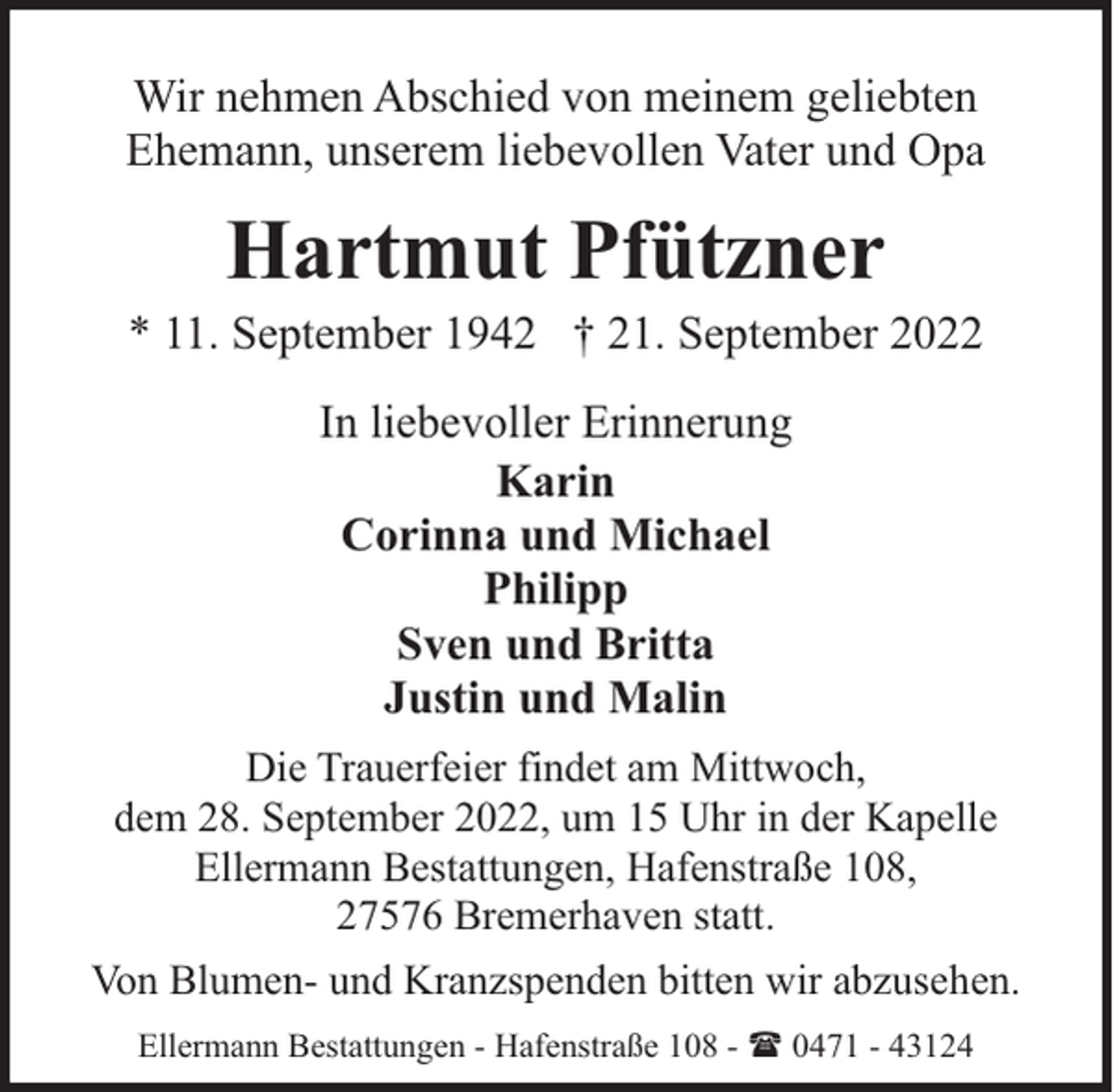 <p>Wir nehmen Abschied von meinem geliebten<br />Ehemann, unserem liebevollen Vater und Opa</p><p>Hartmut Pfützner</p><p>* 11. September 1942 † 21. September 2022<br />In liebevoller Erinnerung<br />Karin<br />Corinna und Michael<br />Philipp<br />Sven und Britta<br />Justin und Malin<br />Die Trauerfeier findet am Mittwoch,<br />dem 28. September 2022, um 15 Uhr in der Kapelle<br />Ellermann Bestattungen, Hafenstraße 108,<br />27576 Bremerhaven statt.<br />Von Blumen- und Kranzspenden bitten wir abzusehen.<br />Ellermann Bestattungen - Hafenstraße 108 - ( 0471 - 43124</p>