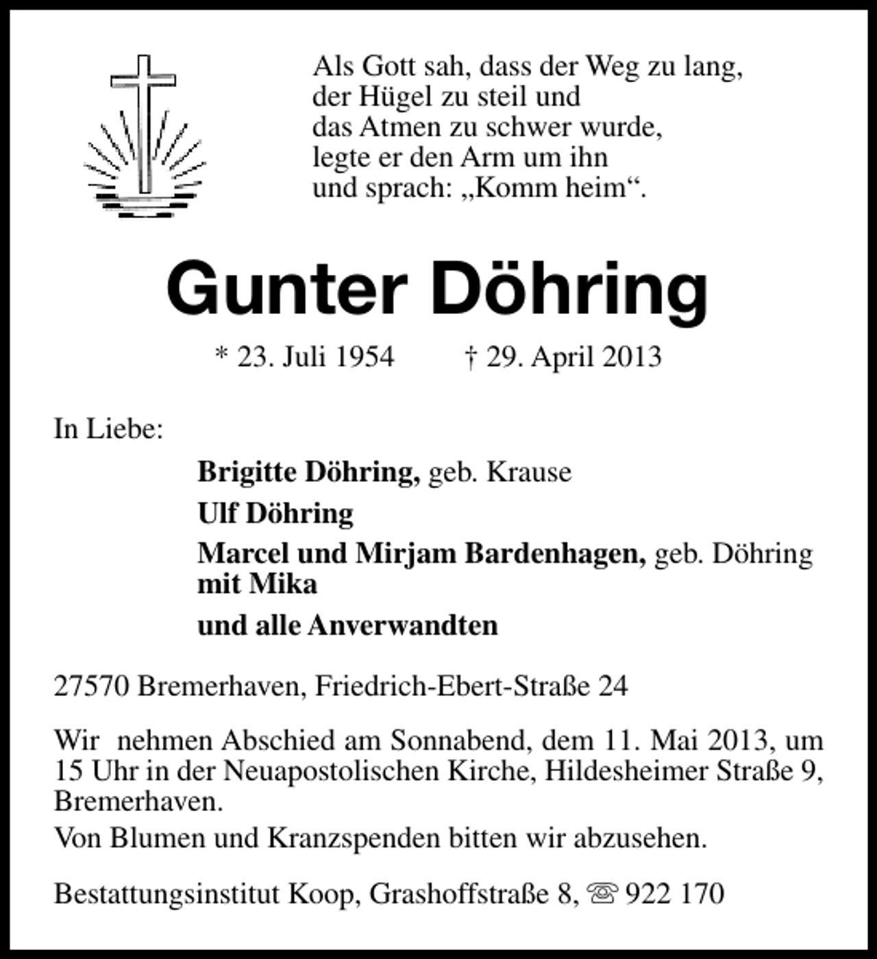 <p>Als Gott sah, dass der Weg zu lang,<br />der Hügel zu steil und<br />das Atmen zu schwer wurde,<br />legte er den Arm um ihn<br />und sprach: „Komm heim“.</p><p>Gunter Döhring<br />* 23. Juli 1954</p><p>† 29. April 2013</p><p>In Liebe:<br />Brigitte Döhring, geb. Krause<br />Ulf Döhring<br />Marcel und Mirjam Bardenhagen, geb. Döhring<br />mit Mika<br />und alle Anverwandten<br />27570 Bremerhaven, Friedrich-Ebert-Straße 24<br />Wir nehmen Abschied am Sonnabend, dem 11. Mai 2013, um<br />15 Uhr in der Neuapostolischen Kirche, Hildesheimer Straße 9,<br />Bremerhaven.<br />Von Blumen und Kranzspenden bitten wir abzusehen.<br />Bestattungsinstitut Koop, Grashoffstraße 8, s 922 170</p>