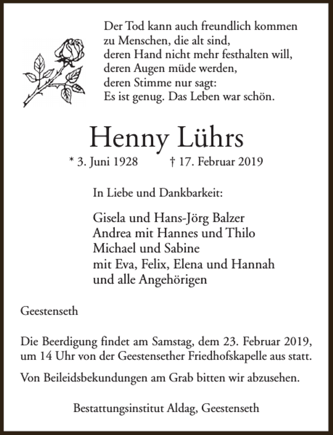 <p>Der Tod kann auch freundlich kommen<br />zu Menschen, die alt sind,<br />deren Hand nicht mehr festhalten will,<br />deren Augen müde werden,<br />deren Stimme nur sagt:<br />Es ist genug. Das Leben war schön.</p><p>Henny Lührs</p><p>* 3. Juni 1928</p><p>† 17. Februar 2019</p><p>In Liebe und Dankbarkeit:</p><p>Gisela und Hans-Jörg Balzer<br />Andrea mit Hannes und Thilo<br />Michael und Sabine<br />mit Eva, Felix, Elena und Hannah<br />und alle Angehörigen<br />Geestenseth<br />Die Beerdigung findet am Samstag, dem 23. Februar 2019,<br />um 14 Uhr von der Geestensether Friedhofskapelle aus statt.<br />Von Beileidsbekundungen am Grab bitten wir abzusehen.<br />Bestattungsinstitut Aldag, Geestenseth</p>