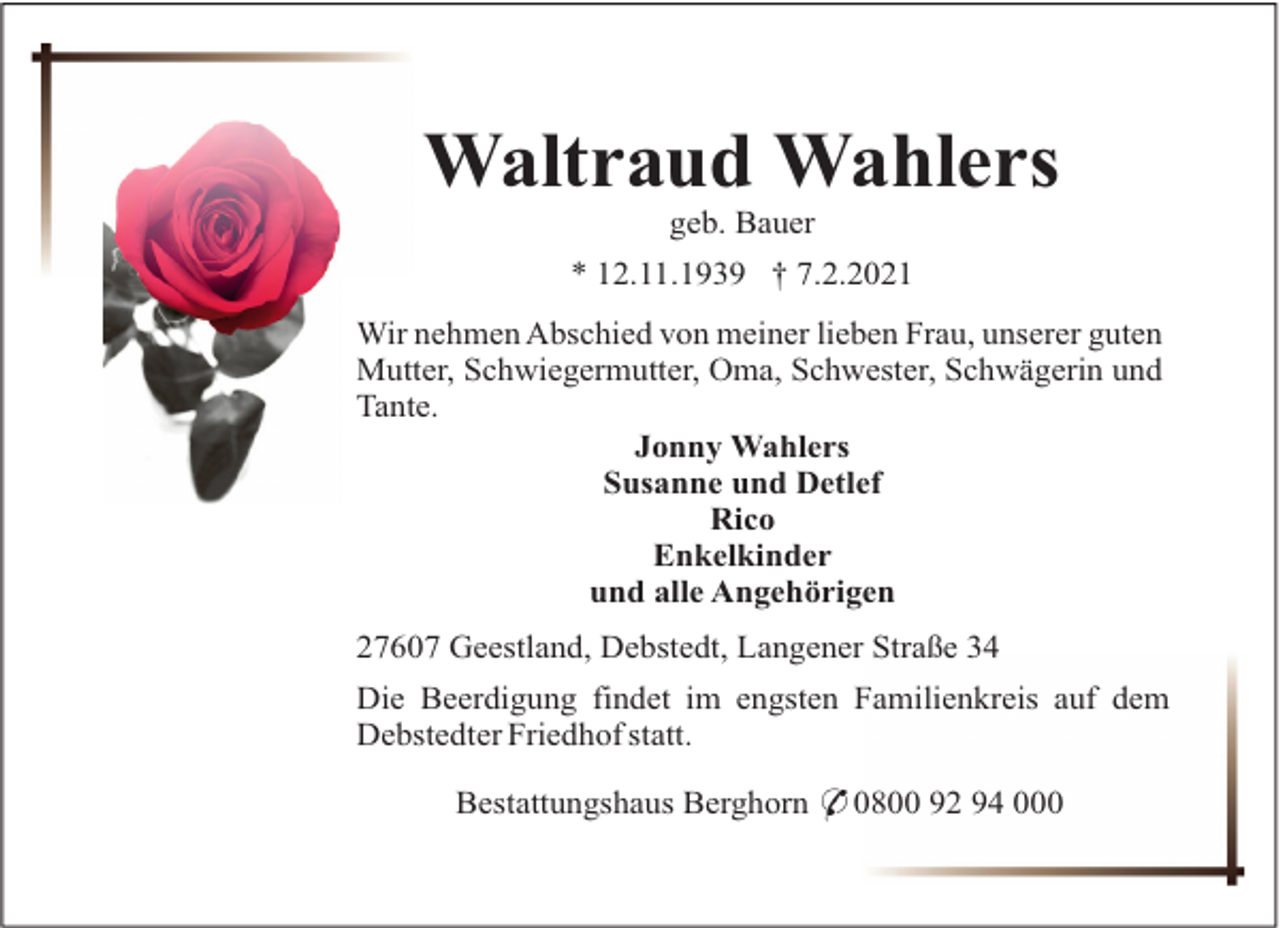 <p>Waltraud Wahlers<br />geb. Bauer<br />* 12.11.1939 † 7.2.2021<br />Wir nehmen Abschied von meiner lieben Frau, unserer guten<br />Mutter, Schwiegermutter, Oma, Schwester, Schwägerin und<br />Tante.<br />Jonny Wahlers<br />Susanne und Detlef<br />Rico<br />Enkelkinder<br />und alle Angehörigen<br />27607 Geestland, Debstedt, Langener Straße 34<br />Die Beerdigung findet im engsten Familienkreis auf dem<br />Debstedter Friedhof statt.<br />Bestattungshaus Berghorn * 0800 92 94 000</p>