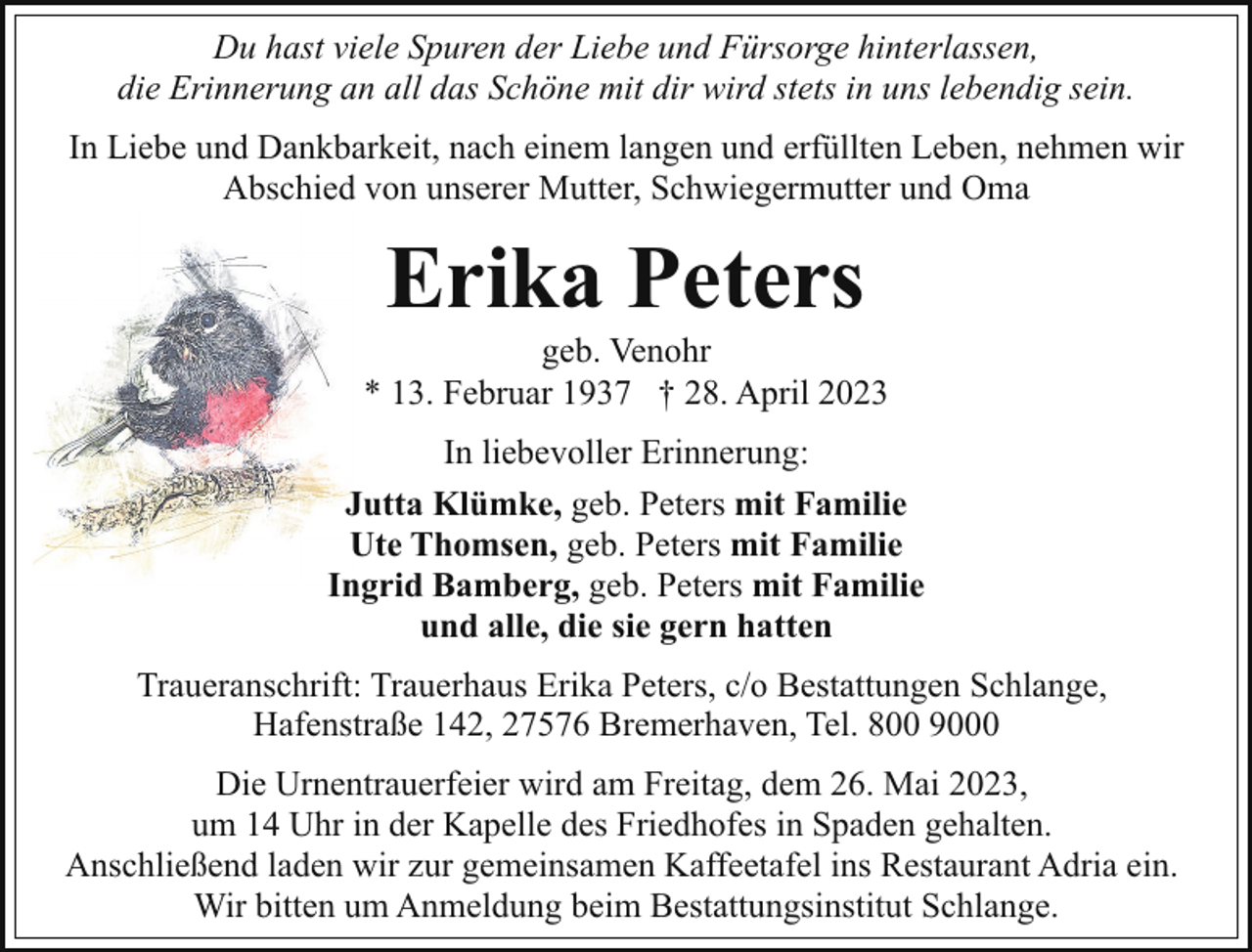 <p>Du hast viele Spuren der Liebe und Fürsorge hinterlassen,<br />die Erinnerung an all das Schöne mit dir wird stets in uns lebendig sein.<br />In Liebe und Dankbarkeit, nach einem langen und erfüllten Leben, nehmen wir<br />Abschied von unserer Mutter, Schwiegermutter und Oma</p><p>Erika Peters</p><p>geb. Venohr<br />* 13. Februar 1937 † 28. April 2023<br />In liebevoller Erinnerung:<br />Jutta Klümke, geb. Peters mit Familie<br />Ute Thomsen, geb. Peters mit Familie<br />Ingrid Bamberg, geb. Peters mit Familie<br />und alle, die sie gern hatten<br />Traueranschrift: Trauerhaus Erika Peters, c/o Bestattungen Schlange,<br />Hafenstraße 142, 27576 Bremerhaven, Tel. 800 9000<br />Die Urnentrauerfeier wird am Freitag, dem 26. Mai 2023,<br />um 14 Uhr in der Kapelle des Friedhofes in Spaden gehalten.<br />Anschließend laden wir zur gemeinsamen Kaffeetafel ins Restaurant Adria ein.<br />Wir bitten um Anmeldung beim Bestattungsinstitut Schlange.</p>
