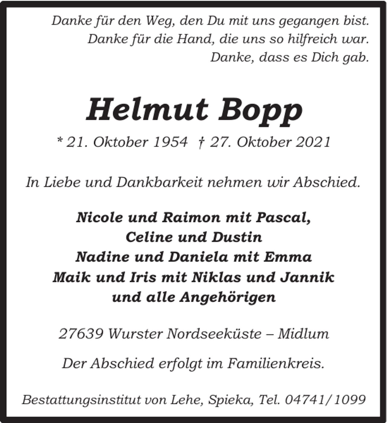 <p>Danke für den Weg, den Du mit uns gegangen bist.<br />Danke für die Hand, die uns so hilfreich war.<br />Danke, dass es Dich gab.</p><p>Helmut Bopp<br />* 21. Oktober 1954 † 27. Oktober 2021<br />In Liebe und Dankbarkeit nehmen wir Abschied.<br />Nicole und Raimon mit Pascal,<br />Celine und Dustin<br />Nadine und Daniela mit Emma<br />Maik und Iris mit Niklas und Jannik<br />und alle Angehörigen<br />27639 Wurster Nordseeküste – Midlum<br />Der Abschied erfolgt im Familienkreis.<br />Bestattungsinstitut von Lehe, Spieka, Tel. 04741/1099</p>
