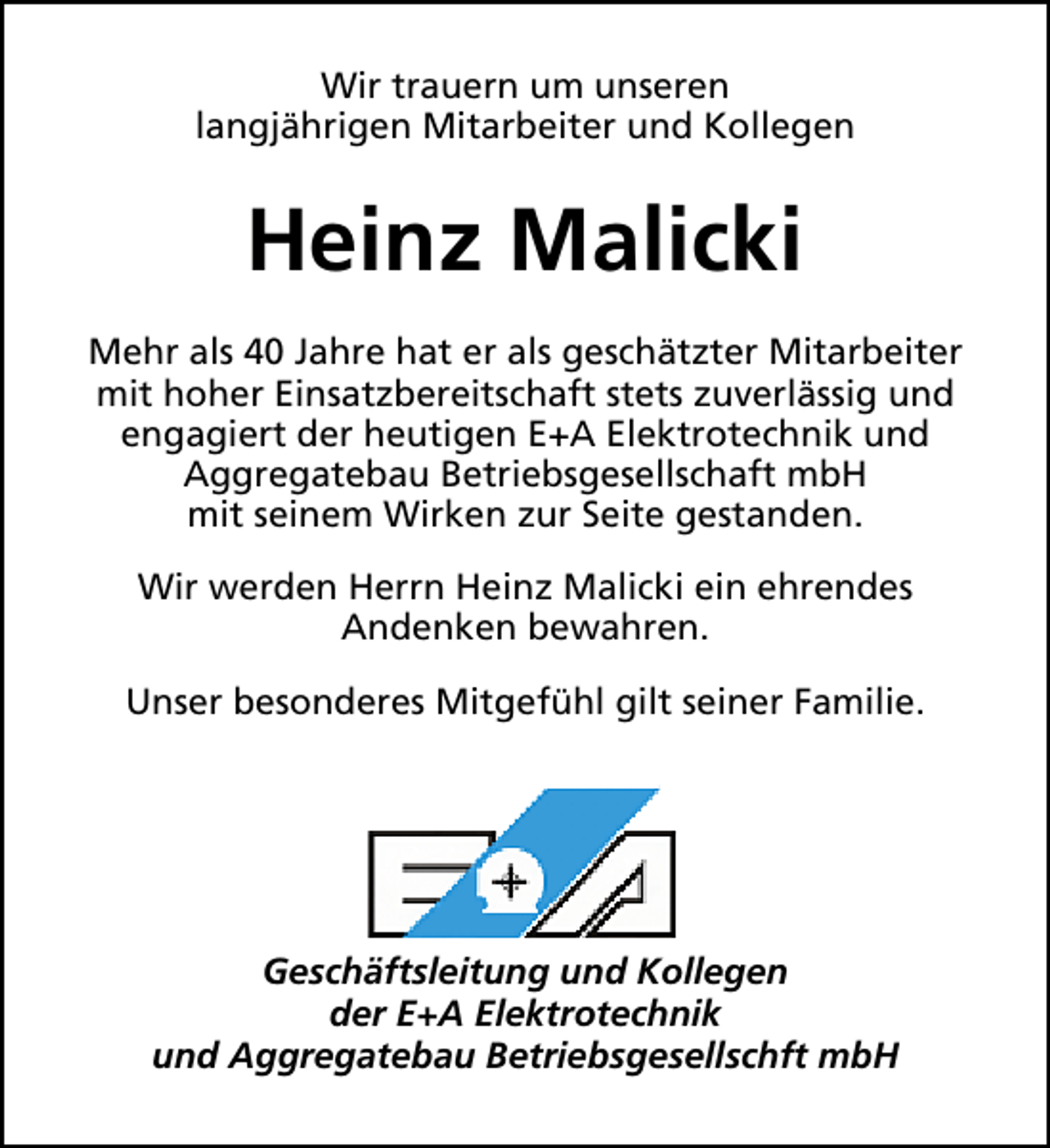 <p>Wir trauern um unseren<br />langjährigen Mitarbeiter und Kollegen</p><p>Heinz Malicki<br />Mehr als 40 Jahre hat er als geschätzter Mitarbeiter<br />mit hoher Einsatzbereitschaft stets zuverlässig und<br />engagiert der heutigen E+A Elektrotechnik und<br />Aggregatebau Betriebsgesellschaft mbH<br />mit seinem Wirken zur Seite gestanden.<br />Wir werden Herrn Heinz Malicki ein ehrendes<br />Andenken bewahren.<br />Unser besonderes Mitgefühl gilt seiner Familie.</p><p>Geschäftsleitung und Kollegen<br />der E+A Elektrotechnik<br />und Aggregatebau Betriebsgesellschft mbH</p>