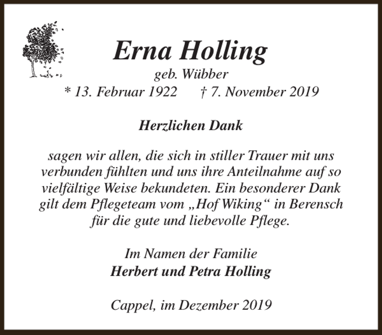 <p>Erna Holling</p><p>geb. Wübber<br />* 13. Februar 1922<br />† 7. November 2019<br />Herzlichen Dank<br />sagen wir allen, die sich in stiller Trauer mit uns<br />verbunden fühlten und uns ihre Anteilnahme auf so<br />vielfältige Weise bekundeten. Ein besonderer Dank<br />gilt dem Pflegeteam vom „Hof Wiking“ in Berensch<br />für die gute und liebevolle Pflege.<br />Im Namen der Familie<br />Herbert und Petra Holling<br />Cappel, im Dezember 2019</p>