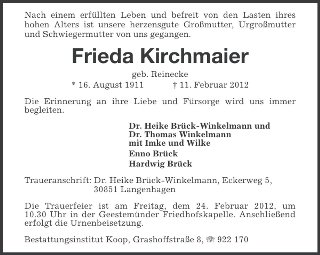 <p>Nach einem erfüllten Leben und befreit von den Lasten ihres<br />hohen Alters ist unsere herzensgute Großmutter, Urgroßmutter<br />und Schwiegermutter von uns gegangen.</p><p>Frieda Kirchmaier<br />geb. Reinecke<br />* 16. August 1911<br />† 11. Februar 2012<br />Die Erinnerung an ihre Liebe und Fürsorge wird uns immer<br />begleiten.<br />Dr. Heike Brück-Winkelmann und<br />Dr. Thomas Winkelmann<br />mit Imke und Wilke<br />Enno Brück<br />Hardwig Brück<br />Traueranschrift: Dr. Heike Brück-Winkelmann, Eckerweg 5,<br />30851 Langenhagen<br />Die Trauerfeier ist am Freitag, dem 24. Februar 2012, um<br />10.30 Uhr in der Geestemünder Friedhofskapelle. Anschließend<br />erfolgt die Urnenbeisetzung.<br />Bestattungsinstitut Koop, Grashoffstraße 8, 922 170</p>