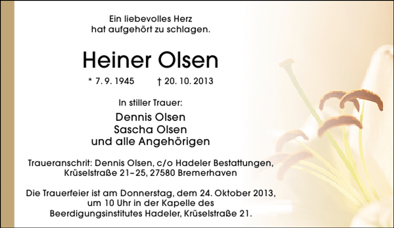 <p>Ein liebevolles Herz<br />hat aufgehört zu schlagen.</p><p>Heiner Olsen<br />* 7. 9. 1945</p><p>† 20. 10. 2013</p><p>In stiller Trauer:</p><p>Dennis Olsen<br />Sascha Olsen<br />und alle Angehörigen<br />Traueranschrit: Dennis Olsen, c/o Hadeler Bestattungen,<br />Krüselstraße 21– 25, 27580 Bremerhaven<br />Die Trauerfeier ist am Donnerstag, dem 24. Oktober 2013,<br />um 10 Uhr in der Kapelle des<br />Beerdigungsinstitutes Hadeler, Krüselstraße 21.</p>