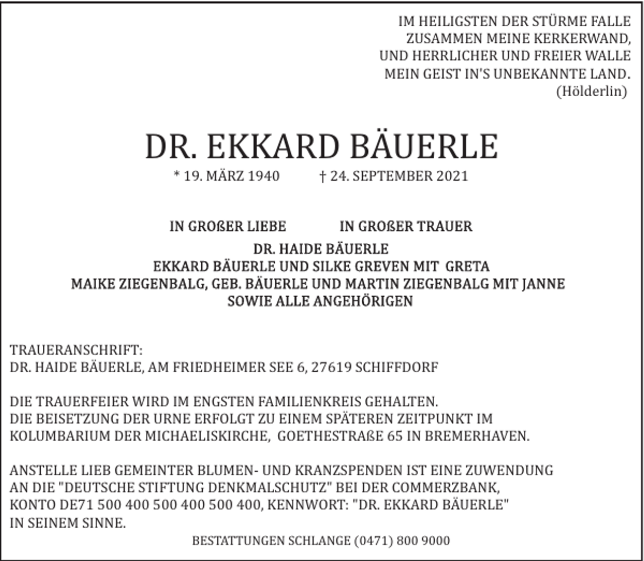 <p>IM HEILIGSTEN DER STÜRME FALLE<br />ZUSAMMEN MEINE KERKERWAND,<br />UND HERRLICHER UND FREIER WALLE<br />MEIN GEIST IN'S UNBEKANNTE LAND.<br />(Hölderlin)</p><p>DR. EKKARD BÄUERLE<br />* 19. MÄRZ 1940</p><p>† 24. SEPTEMBER 2021</p><p>TRAUERANSCHRIFT:<br />DR. HAIDE BÄUERLE, AM FRIEDHEIMER SEE 6, 27619 SCHIFFDORF<br />DIE TRAUERFEIER WIRD IM ENGSTEN FAMILIENKREIS GEHALTEN.<br />DIE BEISETZUNG DER URNE ERFOLGT ZU EINEM SPÄTEREN ZEITPUNKT IM<br />KOLUMBARIUM DER MICHAELISKIRCHE, GOETHESTRAßE 65 IN BREMERHAVEN.<br />ANSTELLE LIEB GEMEINTER BLUMEN­ UND KRANZSPENDEN IST EINE ZUWENDUNG<br />AN DIE "DEUTSCHE STIFTUNG DENKMALSCHUTZ" BEI DER COMMERZBANK,<br />KONTO DE71 500 400 500 400 500 400, KENNWORT: "DR. EKKARD BÄUERLE"<br />IN SEINEM SINNE.<br />BESTATTUNGEN SCHLANGE (0471) 800 9000</p>